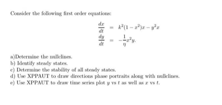 Consider the following first order equations:
dr
dy
dt
a) Determine the nullelines.
b) Identify steady states.
c) Determine the stability of all steady states.
d) Use XPPAUT to draw directions phase portraits along with nullelines.
e) Use XPPAUT to draw time series plot y vs t as well as a vs t.
