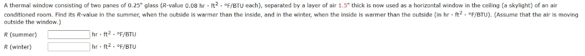 A thermal window consisting of two panes of 0.25" glass (R-value 0.08 hr · ft2 . °F/BTU each), separated by a layer of air 1.5" thick is now used as a horizontal window in the ceiling (a skylight) of an air
conditioned room. Find its R-value in the summer, when the outside is warmer than the inside, and in the winter, when the inside
outside the window.)
warmer than the outside (in hr · ft2. °F/BTU). (Assume that the air is moving
R (summer)
|hr ft2. °F/BTU
R (winter)
|hr ft2 . °F/BTU
