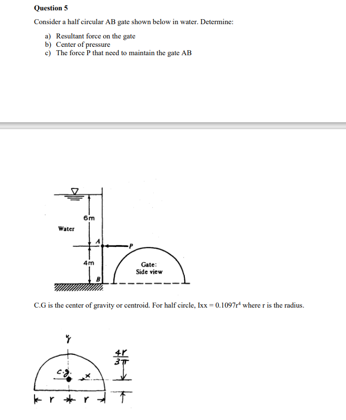 Question 5
Consider a half circular AB gate shown below in water. Determine:
a) Resultant force on the gate
b) Center of pressure
c) The force P that need to maintain the gate AB
6m
Water
4m
Gate:
Side view
C.G is the center of gravity or centroid. For half circle, Ixx = 0.1097r* where r is the radius.
kr * r
华业下
