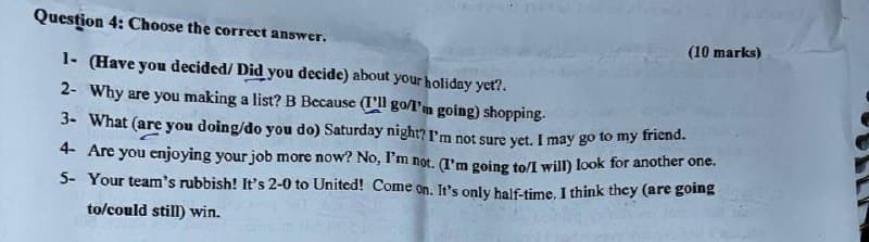 Question 4: Choose the correct answer.
1- (Have you decided/ Did you decide) about your holiday yet?.
2- Why are you making a list? B Because (ll go/I'm going) shopping.
3- What (are you doing/do you do) Saturday night? I'm not sure yet. I may go to my friend.
(10 marks)
4- Are you enjoying your job more now? No, I'm not. (I'm going to/I will) look for another one.
5- Your team's rubbish! It's 2-0 to United! Come on. It's only half-time. I think they (are going
to/could still) win.