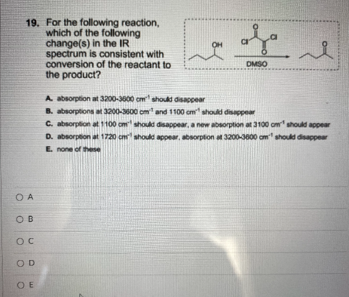 19. For the following reaction,
which of the following
change(s) in the IR
spectrum is consistent with
conversion of the reactant to
the product?
DMSO
A. absorption at 3200-3600 cm should disappear
B. absorptions at 3200-3600 cm and 1100 om should disappear
C. absorption at 1100 cm should disappear, a new absorption at 3100 cm should appear
D. absorption at 1720 cm should appear, absorption at 3200-3600 cm should disappear
E. none of these
O A
O B
O D
O E
