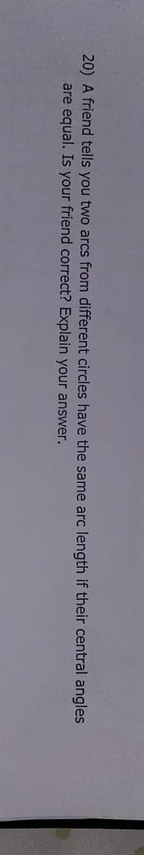 20) A friend tells you two arcs from different circles have the same arc length if their central angles
are equal. Is your friend correct? Explain your answer.
