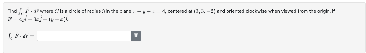 Find F. dr where C is a circle of radius 3 in the plane x + y + z = 4, centered at (3, 3, -2) and oriented clockwise when viewed from the origin, if
F-4y-3)+(y-1)k
=
=