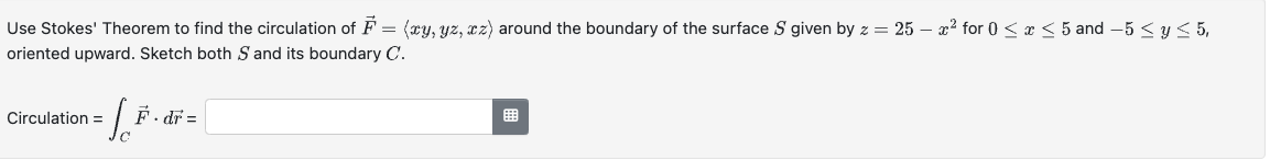 Use Stokes' Theorem to find the circulation of F = (xy, yz, xz) around the boundary of the surface S given by z = 25 - x² for 0 ≤ x ≤ 5 and −5 ≤ y ≤ 5,
oriented upward. Sketch both S and its boundary C.
Circulation
F.dr=