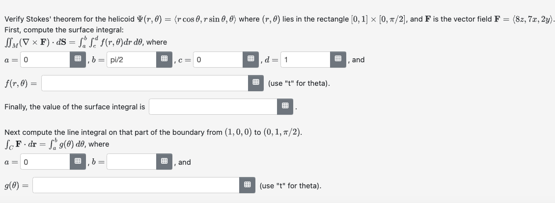 Verify Stokes' theorem for the helicoid (1, 0) =
First, compute the surface integral:
=
(VF) Sff(r.)dr de, where
a=0
f(r,0)=
b = pi/2
Finally, the value of the surface integral is
(r cos 0, r sin 0, 0) where (r, 6) lies in the rectangle [0, 1] × [0, π/2], and F is the vector field F
=
(8z, 7x, 2y).
,c=0
,d=1
, and
(use "t" for theta).
Next compute the line integral on that part of the boundary from (1,0,0) to (0, 1, π/2).
SF dr=f9(6) do, where
a=0
9(0) =
b =
, and
(use "t" for theta).