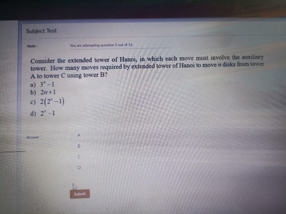 Subject Test
Note: -
You are attempting question 5 out of 16
Consider the extended tower of Hanoi, in which each move must involve the auxiliary
tower. How many moves required by extended tower of Hanoi to move n disks from tower
A to tower C using tower B?
a) 3"-1
b) 2n+1
c) 2(2"-1)
d) 2"-1
Answer
A
B
C
D
Submit