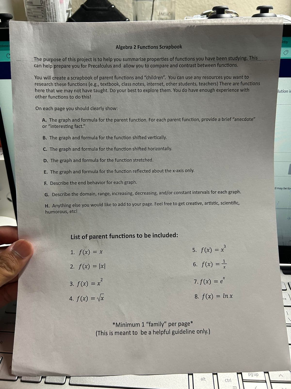 **Algebra 2 Functions Scrapbook**

The purpose of this project is to help you summarize properties of functions you have been studying. This can help prepare you for Precalculus and allow you to compare and contrast between functions.

You will create a scrapbook of parent functions and "children." You can use any resources you want to research these functions (e.g., textbook, class notes, internet, other students, teachers) There are functions here that we may not have taught. Do your best to explore them. You do have enough experience with other functions to do this!

On each page you should clearly show:

**A.** The graph and formula for the parent function. For each parent function, provide a brief “anecdote” or “interesting fact.”

**B.** The graph and formula for the function shifted vertically.

**C.** The graph and formula for the function shifted horizontally.

**D.** The graph and formula for the function stretched.

**E.** The graph and formula for the function reflected about the x-axis only.

**F.** Describe the end behavior for each graph.

**G.** Describe the domain, range, increasing, decreasing, and/or constant intervals for each graph.

**H.** Anything else you would like to add to your page. Feel free to get creative, artistic, scientific, humorous, etc!

---

**List of parent functions to be included:**

1. \( f(x) = x \)
2. \( f(x) = |x| \)
3. \( f(x) = x^2 \)
4. \( f(x) = \sqrt{x} \)
5. \( f(x) = x^3 \)
6. \( f(x) = \frac{1}{x} \)
7. \( f(x) = e^x \)
8. \( f(x) = \ln x \)

*Minimum 1 “family” per page*  
(This is meant to be a helpful guideline only.)