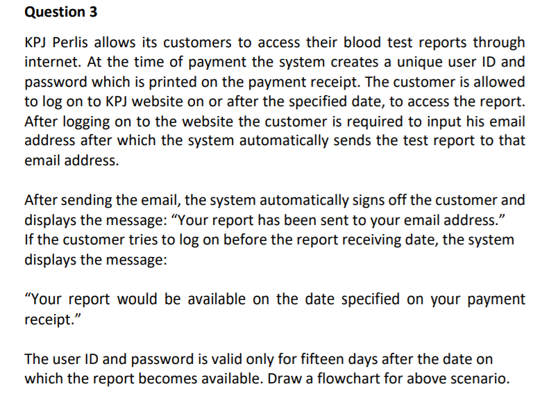 Question 3
KPJ Perlis allows its customers to access their blood test reports through
internet. At the time of payment the system creates a unique user ID and
password which is printed on the payment receipt. The customer is allowed
to log on to KPJ website on or after the specified date, to access the report.
After logging on to the website the customer is required to input his email
address after which the system automatically sends the test report to that
email address.
After sending the email, the system automatically signs off the customer and
displays the message: “Your report has been sent to your email address."
If the customer tries to log on before the report receiving date, the system
displays the message:
"Your report would be available on the date specified on your payment
receipt."
The user ID and password is valid only for fifteen days after the date on
which the report becomes available. Draw a flowchart for above scenario.
