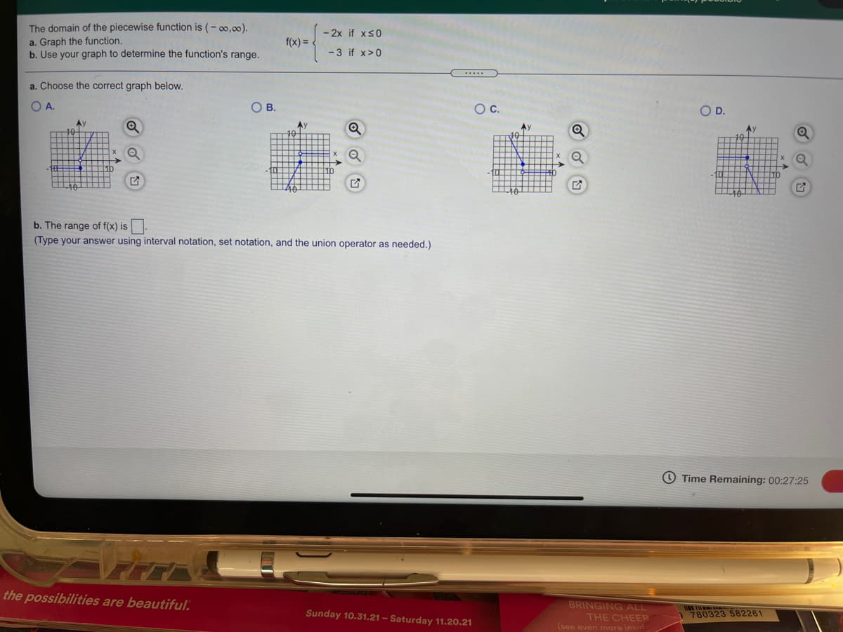 The domain of the piecewise function is (- 0,00).
a. Graph the function.
b. Use your graph to determine the function's range.
- 2x if xs0
f(x) = .
-3 if x>0
a. Choose the correct graph below.
O A.
O B.
Oc.
OD.
Ay
Ay
b. The range of f(x) is.
(Type your answer using interval notation, set notation, and the union operator as needed.)
O Time Remaining: 00:27:25
the possibilities are beautiful.
BRINGING ALL
Sunday 10.31.21 – Saturday 11.20.21
THE CHEER
(see even mnore insid
780323 582261
