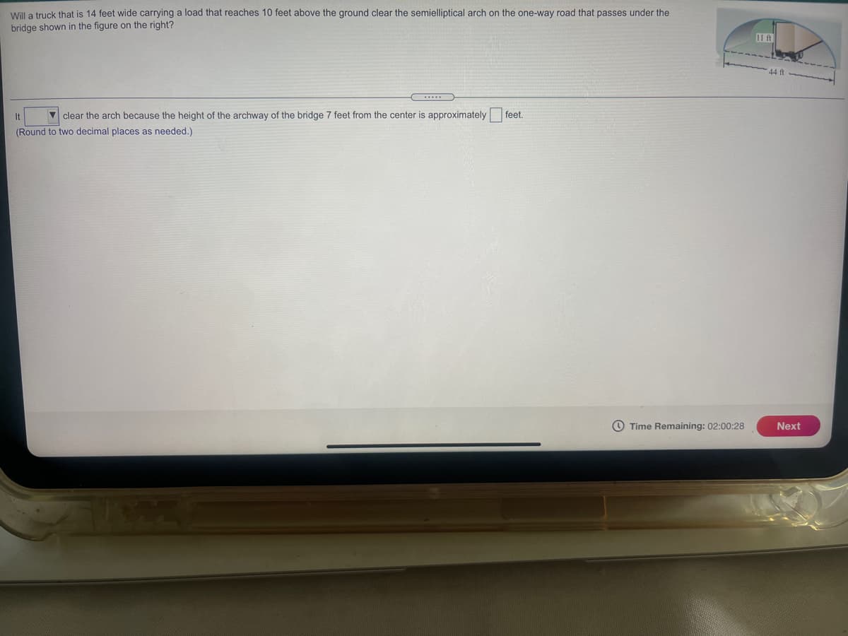 Will a truck that is 14 feet wide carrying a load that reaches 10 feet above the ground clear the semielliptical arch on the one-way road that passes under the
bridge shown in the figure on the right?
11 ft
44 ft
It
7 clear the arch because the height of the archway of the bridge 7 feet from the center is approximately feet.
(Round to two decimal places as needed.)
O Time Remaining: 02:00:28
Next
