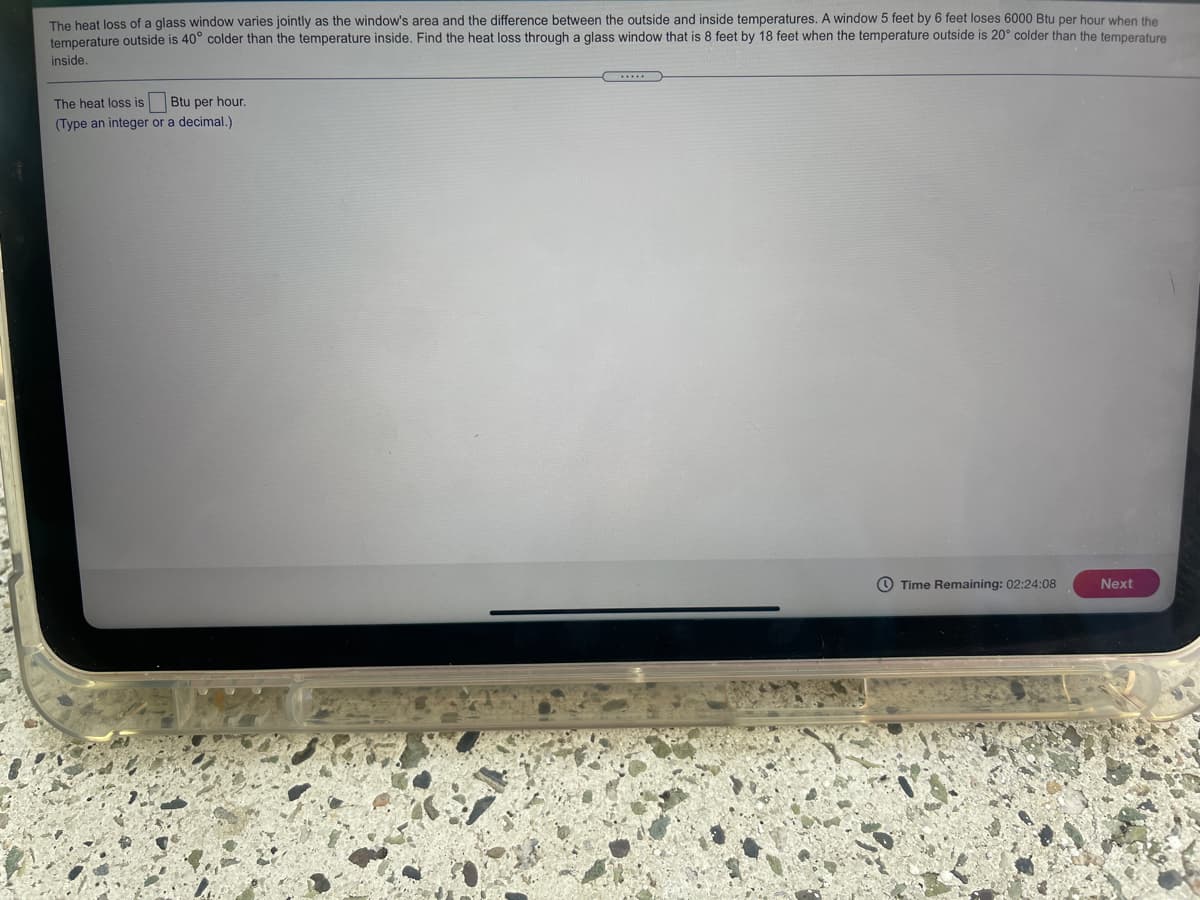 The heat loss of a glass window varies jointly as the window's area and the difference between the outside and inside temperatures. A window 5 feet by 6 feet loses 6000 Btu per hour when the
temperature outside is 40° colder than the temperature inside. Find the heat loss through a glass window that is 8 feet by 18 feet when the temperature outside is 20° colder than the temperature
inside.
The heat loss is
Btu per hour.
(Type an integer or a decimal.)
O Time Remaining: 02:24:08
Next
