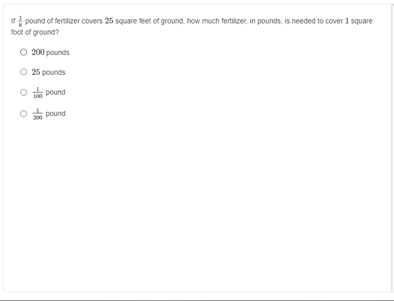 If pound of fertilizer covers 25 square feet of ground, how much fertilizer, in pounds, is needed to cover 1 square
foot of ground?
O 200 pounds
O 25 pounds
pound
100
pound
200
