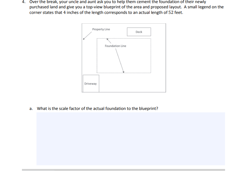 **4.** Over the break, your uncle and aunt ask you to help them cement the foundation of their newly purchased land and give you a top-view blueprint of the area and proposed layout. A small legend on the corner states that 4 inches of the length corresponds to an actual length of 52 feet.

[Diagram Explanation]
- The diagram is a top-view blueprint of a property.
- The layout includes labeled sections: "Property Line," "Foundation Line," "Deck," and "Driveway."
- The blueprint uses dashed lines to indicate the "Foundation Line."

**a.** What is the scale factor of the actual foundation to the blueprint?