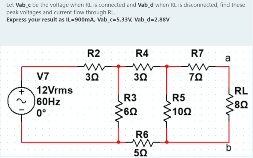 Let Vab_c be the voltage when RL is connected and Vab_d when RL is disconnected, find these
peak voltages and current flow through RL.
Express your result as IL=900mA, Vab_c=5.33V, Vab_d=2.88V
+
2
V7
12Vrms
60Hz
0°
R2
m
3.02
R4
www
3.02
R3
•6Ω
R6
i
502
R7
www
ΖΩ
R5
1002
a
ww
b
RL
'8Ω