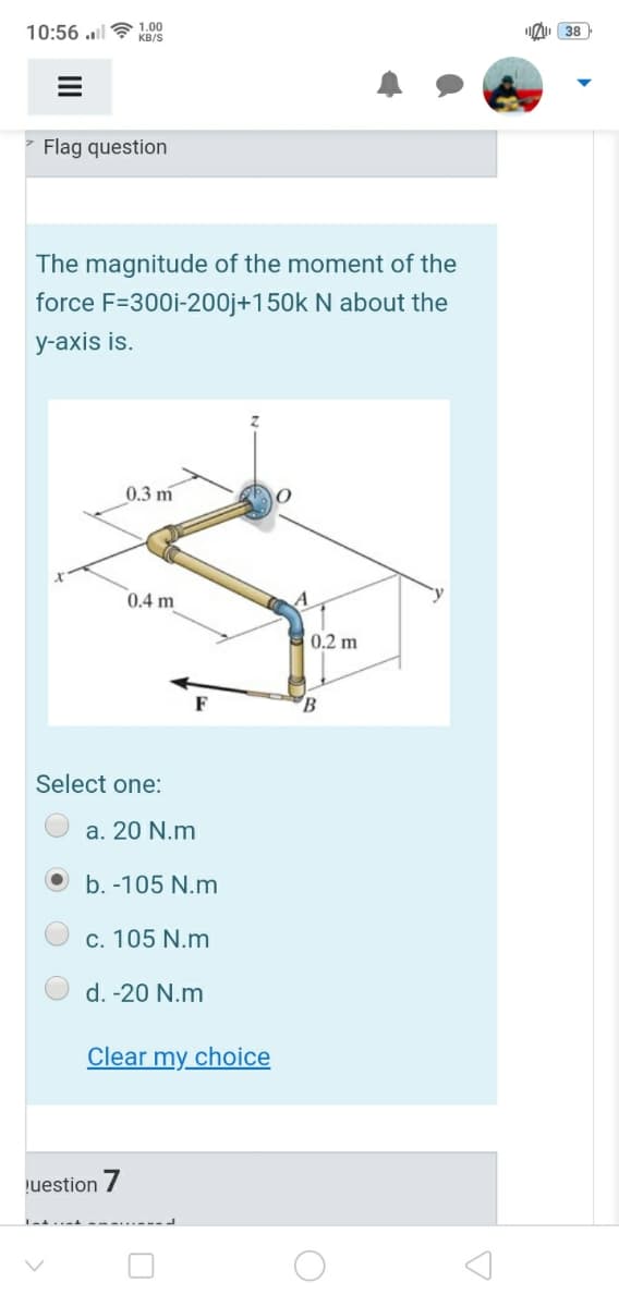 10:56 .l
1.00
KB/S
I 38
- Flag question
The magnitude of the moment of the
force F=300i-200j+150k N about the
y-axis is.
0.3 m
0.4 m
`y
0.2 m
B
Select one:
a. 20 N.m
b. -105 N.m
c. 105 N.m
d. -20 N.m
Clear my choice
uestion /
