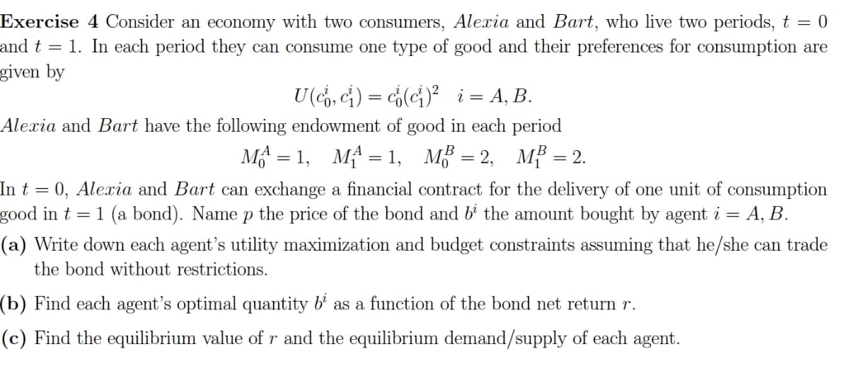 Exercise 4 Consider an economy with two consumers, Alexia and Bart, who live two periods, t = 0
and t = 1. In each period they can consume one type of good and their preferences for consumption are
given by
U (co, ci) = c(ci)² _i = A, B.
Alexia and Bart have the following endowment of good in each period
M=1, M₁ = 1, MB = 2, MB = 2.
In t = 0, Alexia and Bart can exchange a financial contract for the delivery of one unit of consumption
good in t = 1 (a bond). Name p the price of the bond and b² the amount bought by agent i = =A, B.
(a) Write down each agent's utility maximization and budget constraints assuming that he/she can trade
the bond without restrictions.
(b) Find each agent's optimal quantity b² as a function of the bond net return r.
(c) Find the equilibrium value of r and the equilibrium demand/supply of each agent.