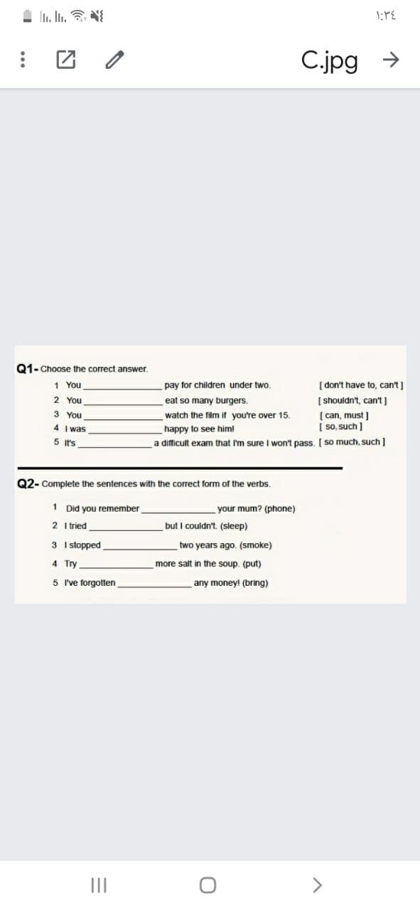 1 I. In. N
C.jpg →
Q1-Choose the correct answer
1 You
pay for children under two.
[ don't have to, can't]
2 You
eat so many burgers.
[ shouldn't, can't ]
3 You
4 I was
[ can, must ]
[ so, such ]
watch the film if you're over 15.
happy to see him!
5 It's
a difficult exam that I'm sure I won't pass. [ so much, such]
Q2- Complete the sentences with the correct form of the verbs.
1 Did you remember
your mum? (phone)
2 I tried
but I couldn't. (sleep)
3 I stopped
two years ago. (smoke)
4 Try
more salt in the soup. (put)
5 I've forgotten
any money! (bring)
II
<>
