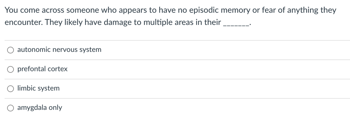 ### Quiz Question: Understanding Brain Damage and Its Effects

**Question:**

You come across someone who appears to have no episodic memory or fear of anything they encounter. They likely have damage to multiple areas in their _______.

1. ☐ autonomic nervous system
2. ☐ prefrontal cortex
3. ☐ limbic system
4. ☐ amygdala only

**Explanation:**
Episodic memory refers to the ability to recall specific events, situations, and experiences. Fear processing is primarily associated with the amygdala. Damage to the limbic system, which includes the amygdala and other related structures, can result in disruptions to both memory and emotional responses, explaining the absence of episodic memory and fear. 

**Select the correct answer:**

[ 3. limbic system]