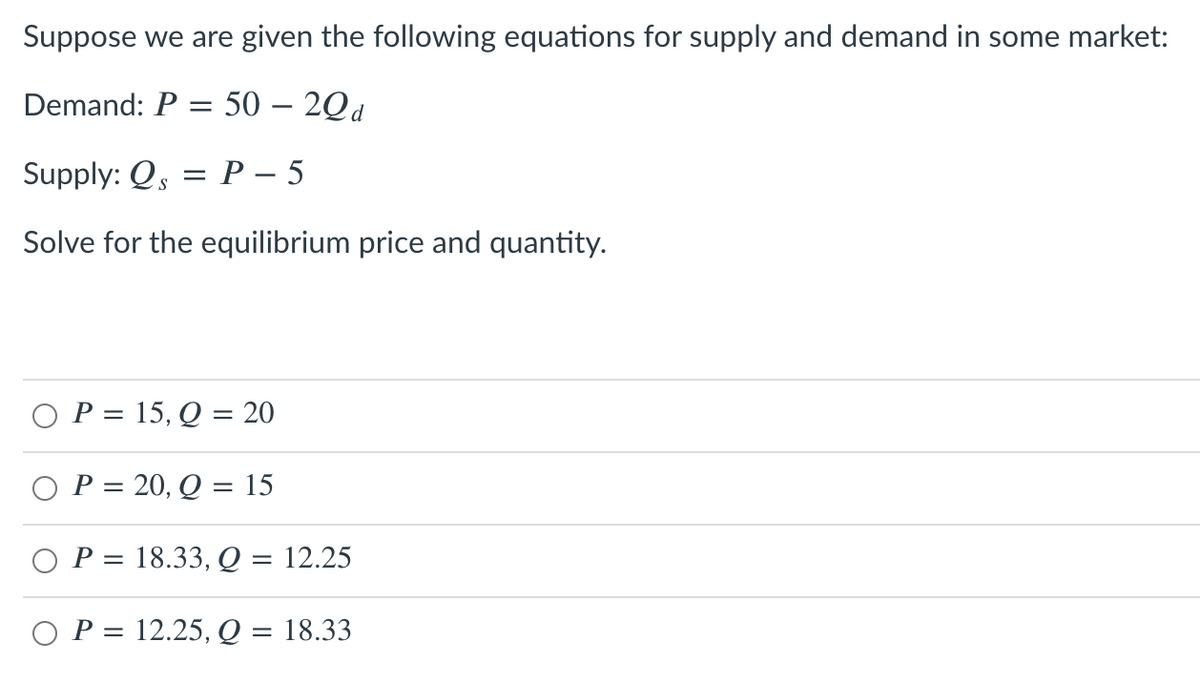 Suppose we are given the following equations for supply and demand in some market:
Demand: P = 50 – 2Qd
Supply: Qs = P – 5
Solve for the equilibrium price and quantity.
O P = 15, Q = 20
O P = 20, Q = 15
%3D
P = 18.33, Q = 12.25
O P = 12.25, Q = 18.33
