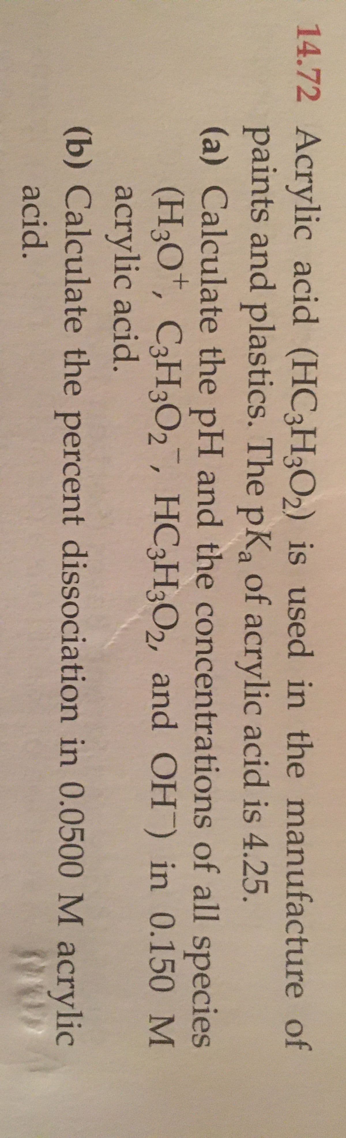 14.72 Acrylic acid (HC3HO2) is used in the manufacture of
paints and plastics. The pKa of acrylic acid is 4.25.
(a) Calculate the pH and the concentrations of all species
(H3O", C3H3O2, HC3H3O2, and OH) in 0.150 M
acrylic acid.
(b) Calculate the percent dissociation in 0.0500 M
acrylic
acid.
