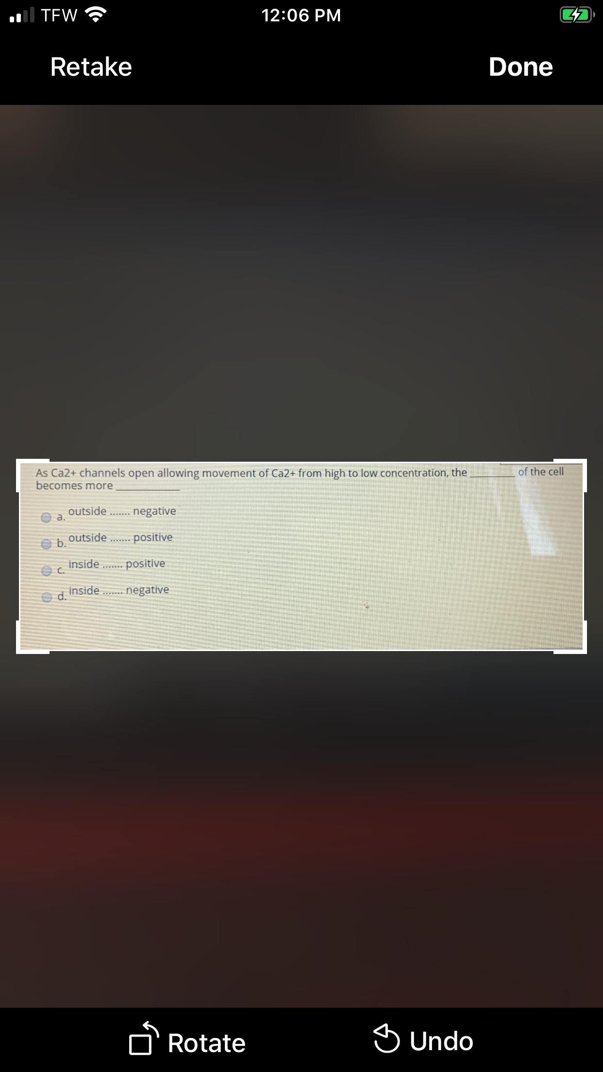 ol TEW
12:06 PM
Retake
Done
of the cell
As Ca2+ channels open allowing movement of Ca2+ from high to low concentration, the
becomes more
outside .. negative
a.
outside
b.
positive
inside
C.
positive
inside
d.
negative
n Rotate
S Undo

