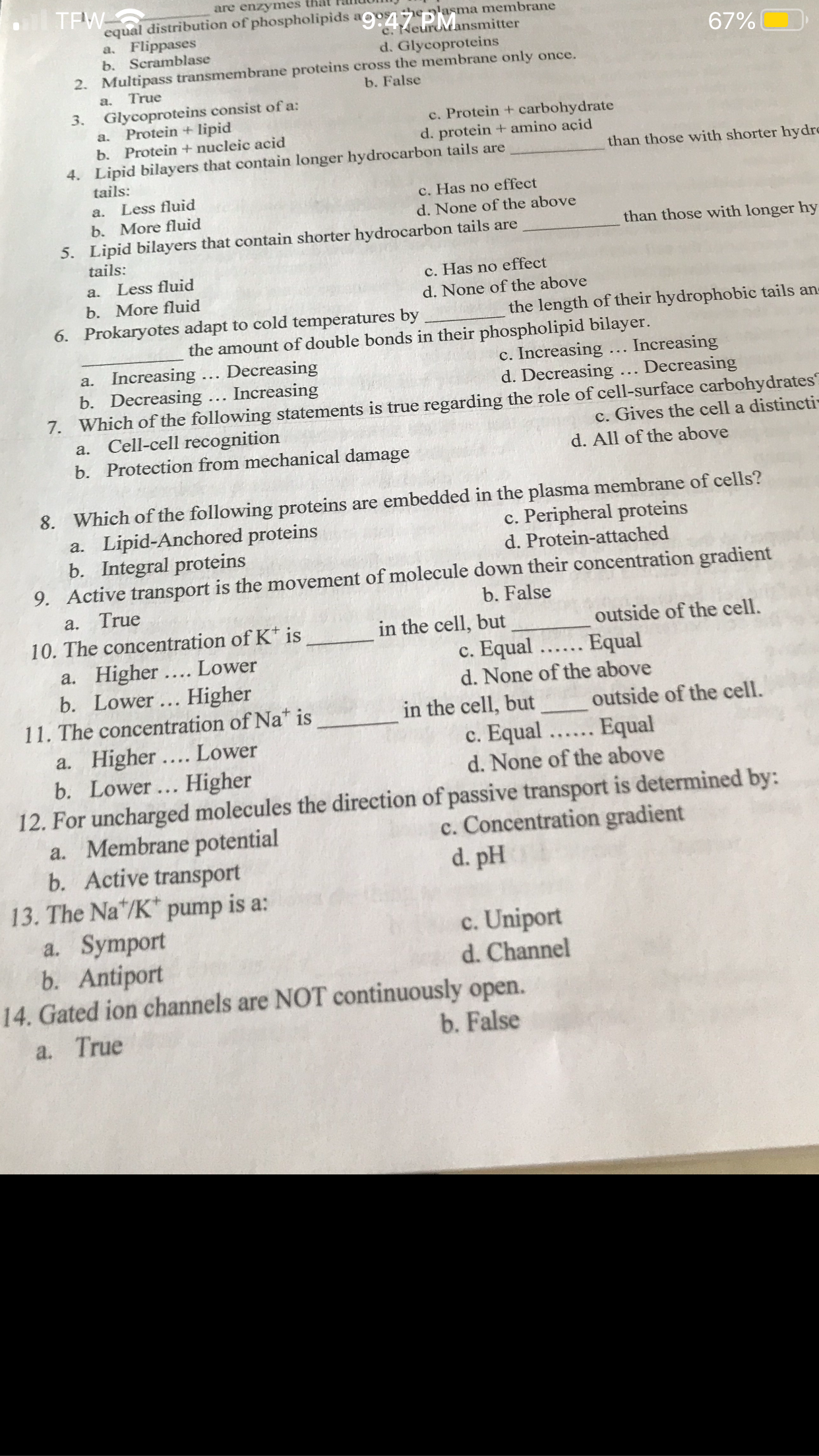 are enzymes that
equal distribution of phospholipids 47 PMnsmitter
en'asma membrane
Flippases
b. Scramblase
2. Multipass transmembrane proteins cross the membrane only once.
a,
d. Glycoproteins
67%(
a.
True
b. False
Glycoproteins consist of a:
Protein + lipid
b. Protein + nucleic acid
4. Lipid bilayers that contain longer hydrocarbon tails are
tails:
3.
c. Protein + carbohydrate
d. protein + amino açid
a.
than those with shorter hydre
a. Less fluid
c. Has no effect
b. More fluid
5. Lipid bilayers that contain shorter hydrocarbon tails are
tails:
d. None of the above
than those with longer hy
a. Less fluid
b. More fluid
c. Has no effect
d. None of the above
6. Prokaryotes adapt to cold temperatures by
the length of their hydrophobic tails an-
the amount of double bonds in their phospholipid bilayer.
c. Increasing
d. Decreasing ... Decreasing
a. Increasing ... Decreasing
b. Decreasing ... Increasing
7. Which of the following statements is true regarding the role of cell-surface carbohydrates
a. Cell-cell recognition
b. Protection from mechanical damage
Increasing
c. Gives the cell a distincti-
d. All of the above
8. Which of the following proteins are embedded in the plasma membrane of cells?
a. Lipid-Anchored proteins
b. Integral proteins
9. Active transport is the movement of molecule down their concentration gradient
c. Peripheral proteins
d. Protein-attached
b. False
a. True
10. The concentration of K* is
a. Higher.... Lower
b. Lower... Higher
11. The concentration of Na* is
a. Higher .... Lower
b. Lower ... Higher
12. For uncharged molecules the direction of passive transport is determined by:
a. Membrane potential
b. Active transport
13. The Na"/K* pump is a:
a. Symport
b. Antiport
14. Gated ion channels are NOT continuously open.
in the cell, but
outside of the cell.
c. Equal .... Equal
d. None of the above
in the cell, but
c. Equal
d. None of the above
outside of the cell.
Equal
.... ..
c. Concentration gradient
d. pH
c. Uniport
d. Channel
a. True
b. False
