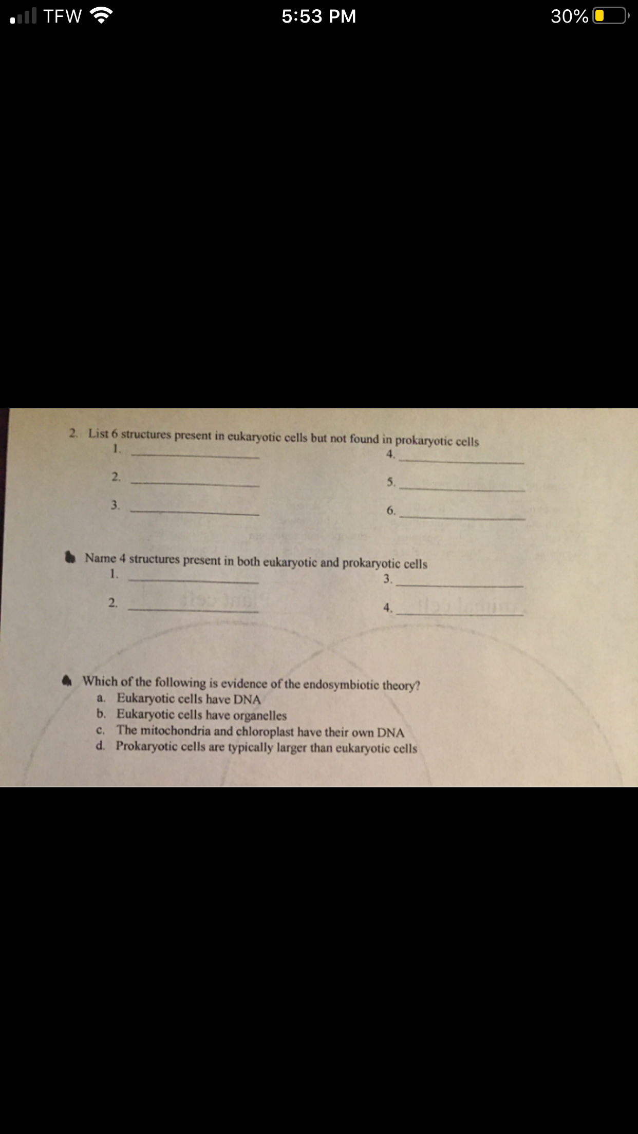 l TEW
5:53 PM
30%
2. List 6 structures present in eukaryotic cells but not found in prokaryotic cells
1.
4.
2.
5.
3.
6.
O Name 4 structures present in both eukaryotic and prokaryotic cells
1.
3.
2.
4.
Which of the following is evidence of the endosymbiotic theory?
a. Eukaryotic cells have DNA
b. Eukaryotic cells have organelles
c. The mitochondria and chloroplast have their own DNA
d. Prokaryotic cells are typically larger than eukaryotic cells
