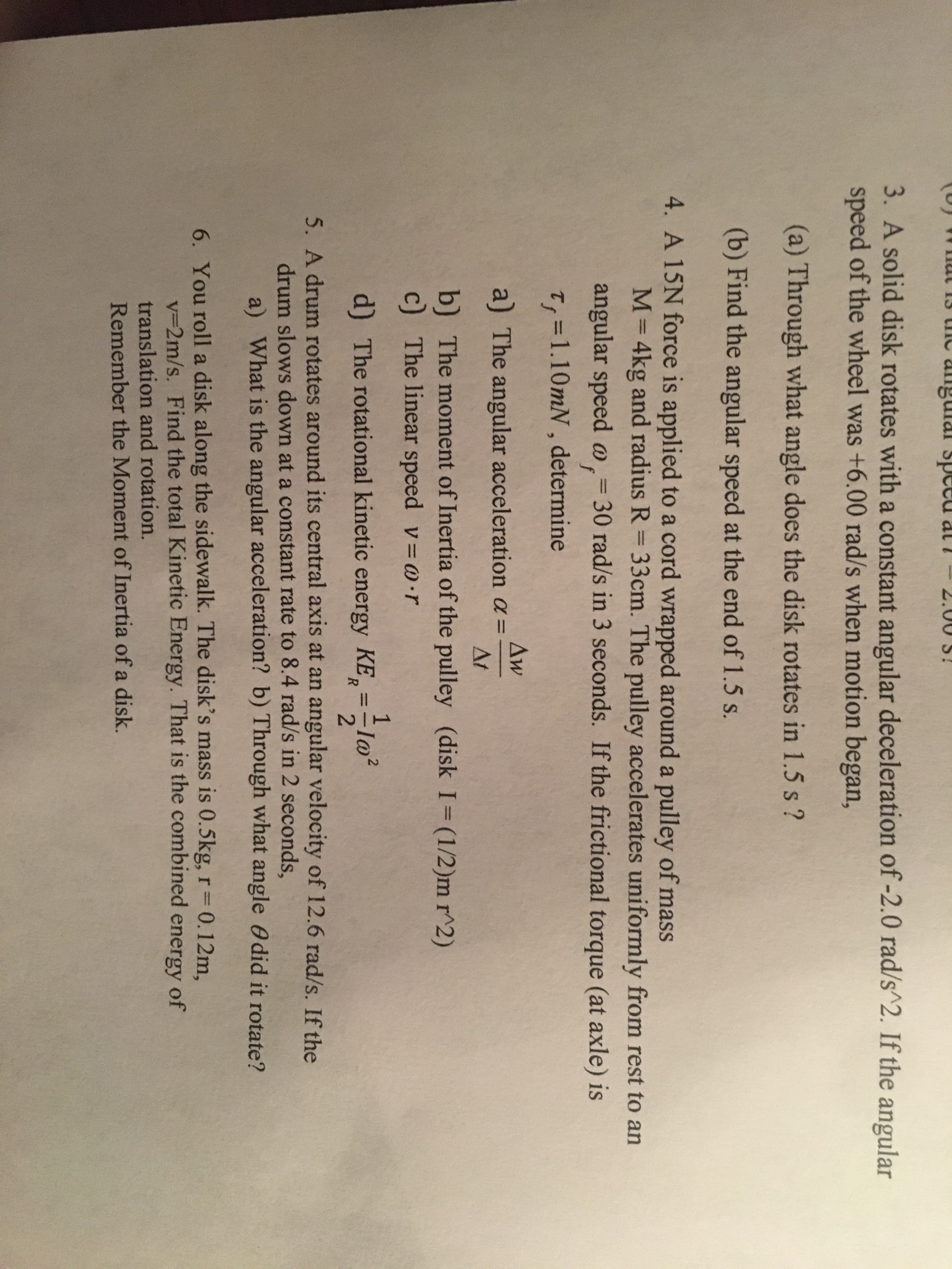 (U) Wnul 13 the angulal speed at i
l-2.00 S!
3. A solid disk rotates with a constant angular deceleration of -2.0 rad/s^2. If the angular
speed of the wheel was +6.00 rad/s when motion began,
(a) Through what angle does the disk rotates in 1.5 s ?
(b) Find the angular speed at the end of 1.5 s.
4. A 15N force is applied to a cord wrapped around a pulley of mass
M= 4kg and radius R = 33cm. The pulley accelerates uniformly from rest to an
%3D
angular speed @,= 30 rad/s in 3 seconds. If the frictional torque (at axle) is
%3D
T,=1.10mN, determine
%3D
Aw
a) The angular acceleration a =
At
b) The moment of Inertia of the pulley (disk I= (1/2)m r^2)
c) The linear speed v @·r
%3D
d) The rotational kinetic energy KE,=-lo²
%3D
R.
5. A drum rotates around its central axis at an angular velocity of 12.6 rad/s. If the
drum slows down at a constant rate to 8.4 rad/s in 2 seconds,
a) What is the angular acceleration? b) Through what angle Odid it rotate?
6. You roll a disk along the sidewalk. The disk's mass is 0.5kg, r 0.12m,
V3D2M/s. Find the total Kinetic Energy. That is the combined energy of
translation and rotation.
Remember the Moment of Inertia of a disk.
