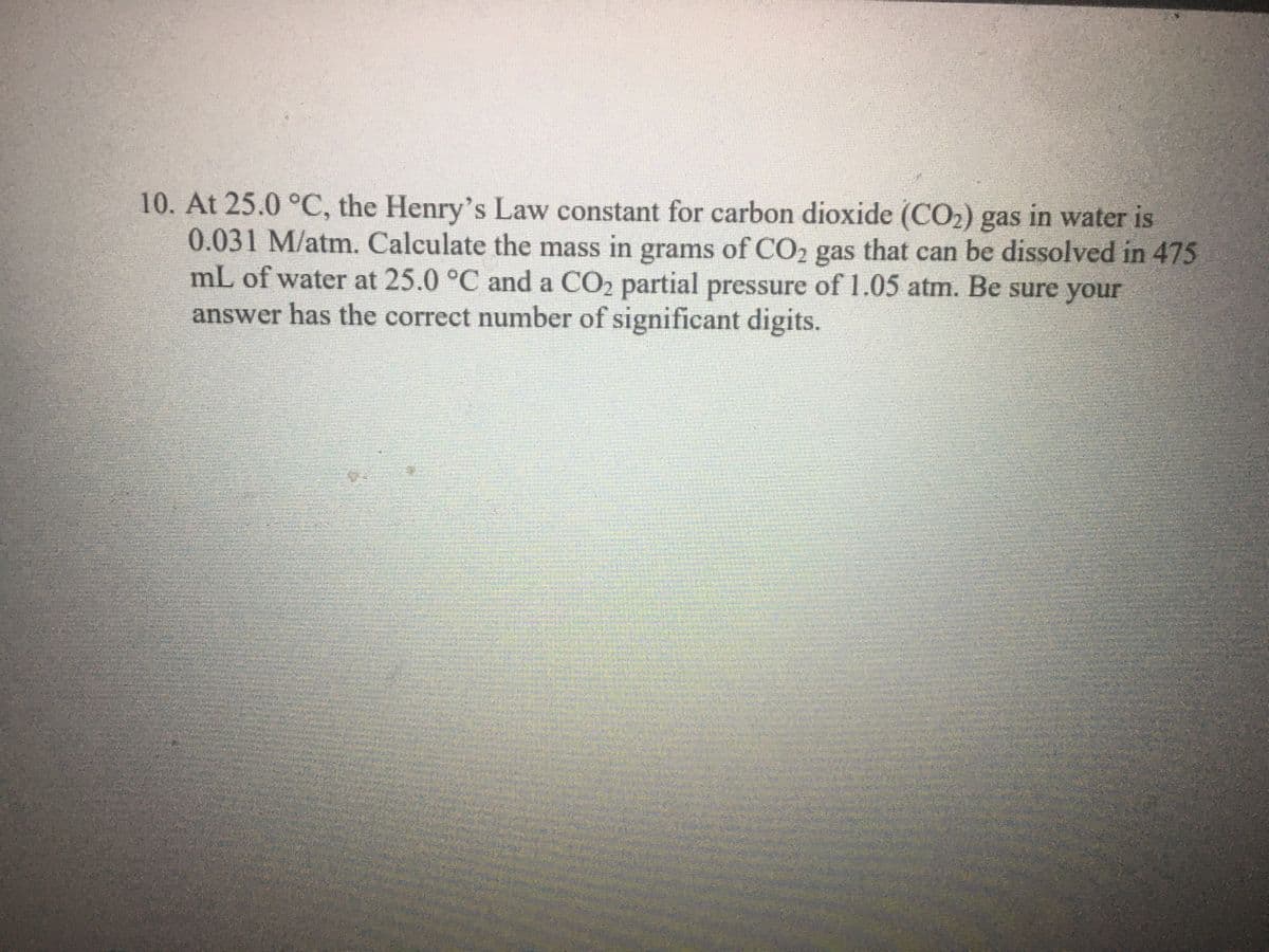 10. At 25.0 °C, the Henry's Law constant for carbon dioxide (CO2) gas in water is
0.031 M/atm. Calculate the mass in grams of CO2 gas that can be dissolved in 475
mL of water at 25.0 °C and a CO2 partial pressure of 1.05 atm. Be sure your
answer has the correct number of significant digits.
