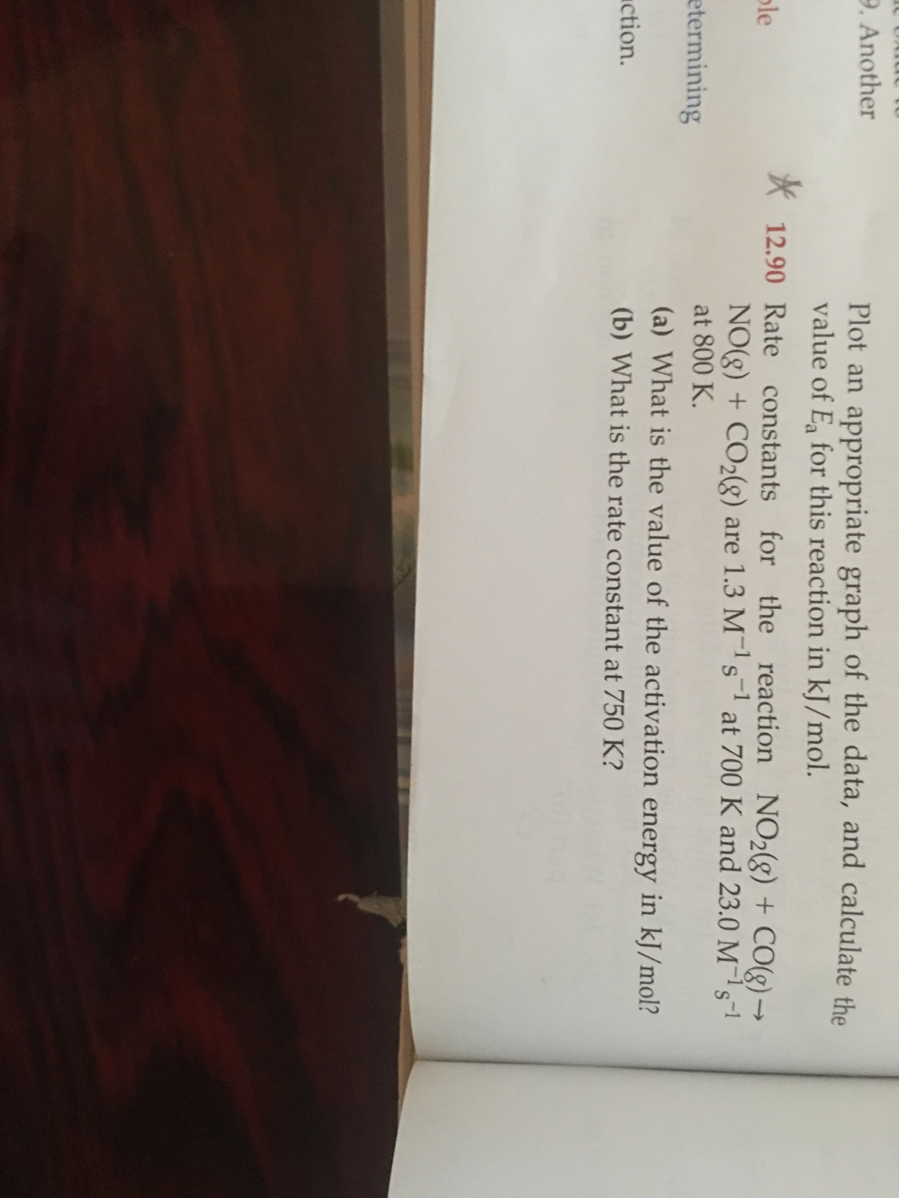K12.90 Rate constants for
the reaction NO2(g) + CO(g) –
NO(g) + CO2(g) are 1.3 M-1s at 700 K and 23.0 M-1s-1
->
at 800 K.
(a) What is the value of the activation energy in kJ/mol?
(b) What is the rate constant at 750 K?
