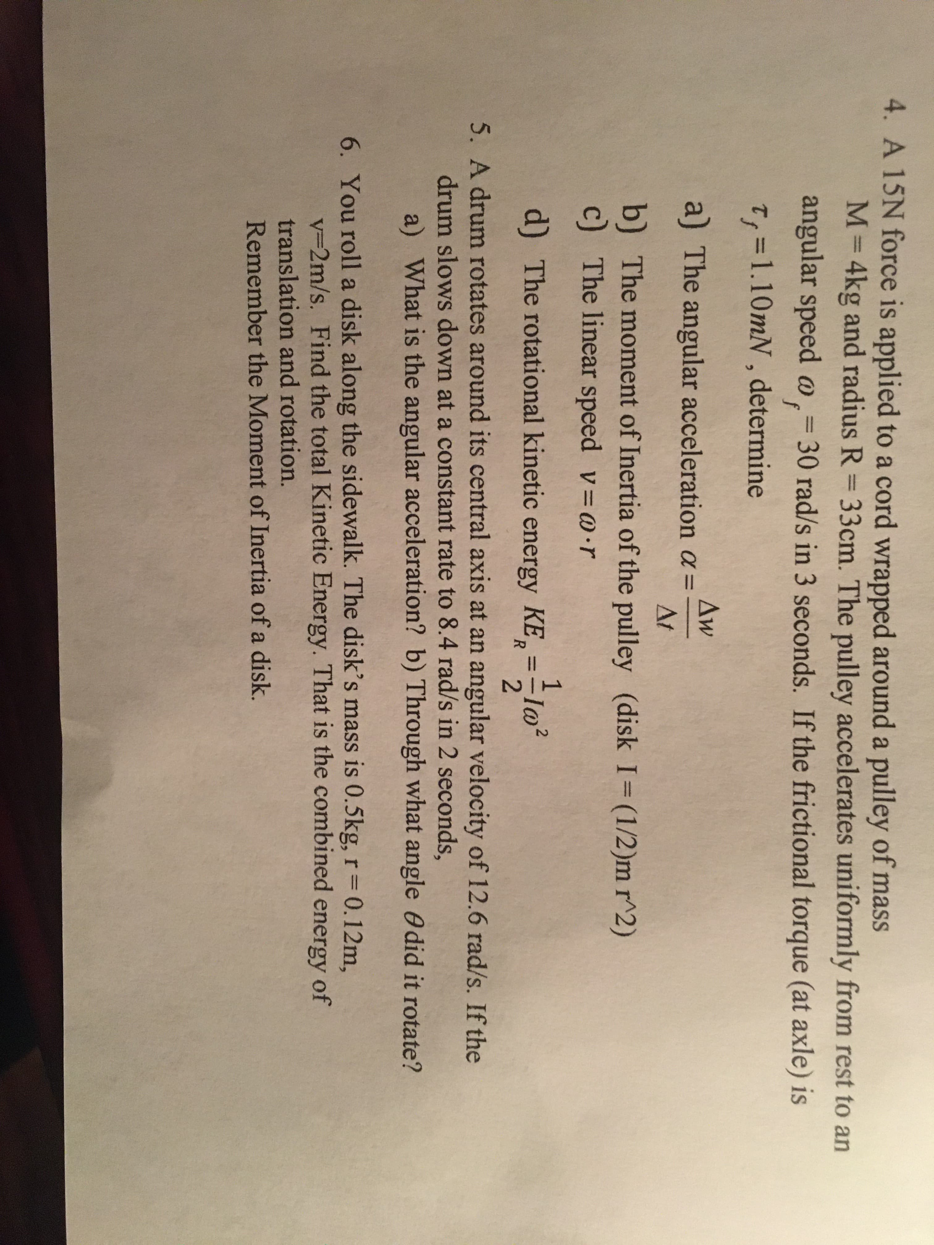 4. A 15N force is applied to a cord wrapped around a pulley of mass
M=4kg and radius R = 33cm. The pulley accelerates uniformly from rest to an
%3D
angular speed o,= 30 rad/s in 3 seconds. If the frictional torque (at axle) is
f
T; =1.10mN, determine
Aw
a) The angular acceleration a =
At
b) The moment of Inertia of the pulley (disk I=(1/2)m r^2)
c) The linear speed v=@•r
d) The rotational kinetic energy KE,
2.
5. A drum rotates around its central axis at an angular velocity of 12.6 rad/s. If the
drum slows down at a constant rate too 8.4 rad/s in 2 seconds,
a) What is the angular acceleration? b) Through what angle Odid it rotate?
6. You roll a disk along the sidewalk. The disk's mass is 0.5kg,r=0.12m,
v3D2m/s. Find the total Kinetic Energy. That is the combined energy of
translation and rotation.
Remember the Moment of Inertia of a disk.
