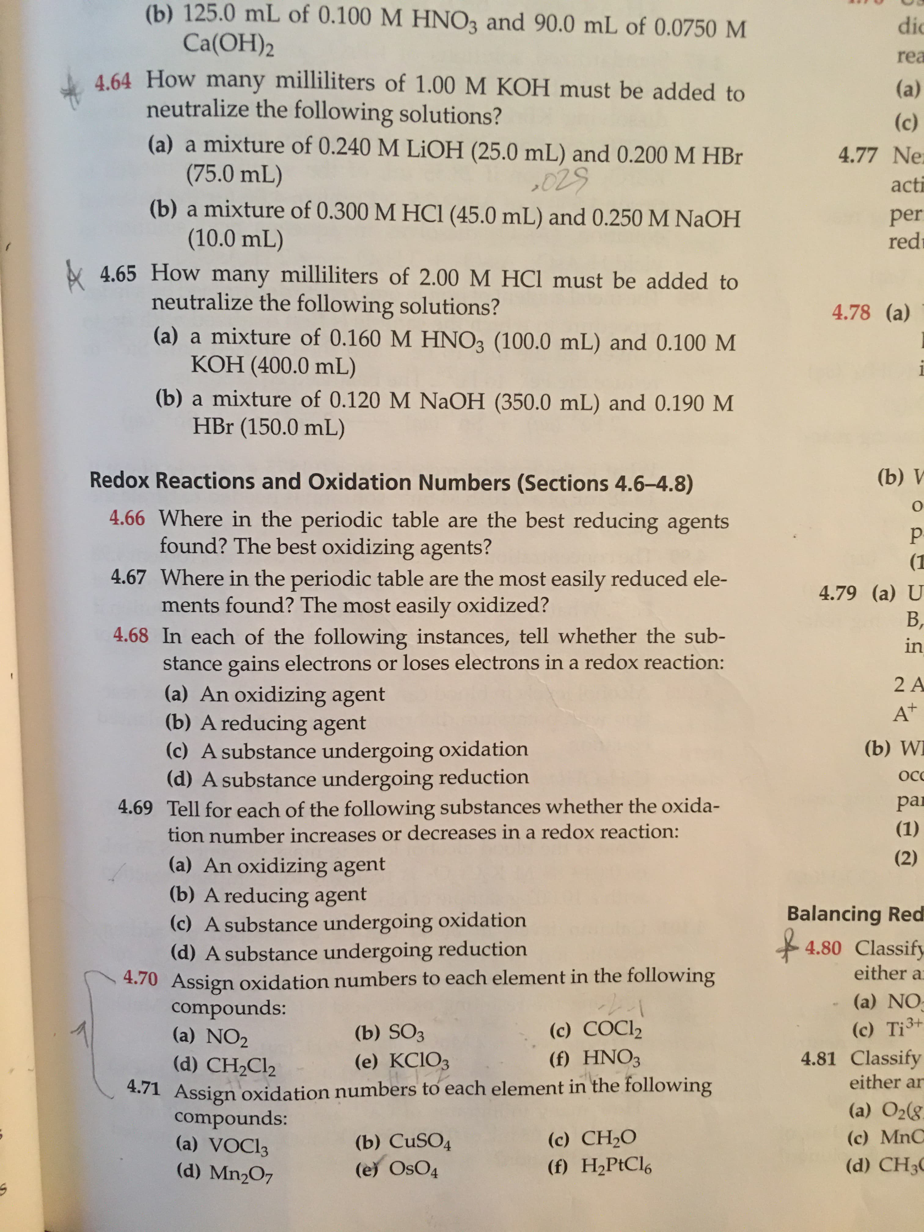 **Chemistry Homework Problems: Acid-Base Reactions and Redox Reactions**

### Acid-Base Neutralization Problems

#### Problem 4.64
**How many milliliters of 1.00 M KOH must be added to neutralize the following solutions?**

**(a)** A mixture of 0.240 M LiOH (25.0 mL) and 0.200 M HBr (75.0 mL)

**(b)** A mixture of 0.300 M HCl (45.0 mL) and 0.250 M NaOH (10.0 mL)

#### Problem 4.65
**How many milliliters of 2.00 M HCl must be added to neutralize the following solutions?**

**(a)** A mixture of 0.160 M HNO₃ (100.0 mL) and 0.100 M KOH (400.0 mL)

**(b)** A mixture of 0.120 M NaOH (350.0 mL) and 0.190 M HBr (150.0 mL)

---

### Redox Reactions and Oxidation Numbers (Sections 4.6-4.8)

#### Problem 4.66
**Where in the periodic table are the best reducing agents found? The best oxidizing agents?**

#### Problem 4.67
**Where in the periodic table are the most easily reduced elements found? The most easily oxidized?**

#### Problem 4.68
**In each of the following instances, tell whether the substance gains electrons or loses electrons in a redox reaction:**
    
**(a)** An oxidizing agent

**(b)** A reducing agent

**(c)** A substance undergoing oxidation

**(d)** A substance undergoing reduction

#### Problem 4.69
**Tell for each of the following substances whether the oxidation number increases or decreases in a redox reaction:**

**(a)** An oxidizing agent

**(b)** A reducing agent

**(c)** A substance undergoing oxidation

**(d)** A substance undergoing reduction

#### Problem 4.70
**Assign oxidation numbers to each element in the following compounds:**

**(a)** NO₂

**(b)** SO₃

**(c)** COCl₂

**(d)** CH₂Cl₂

**(e)** K