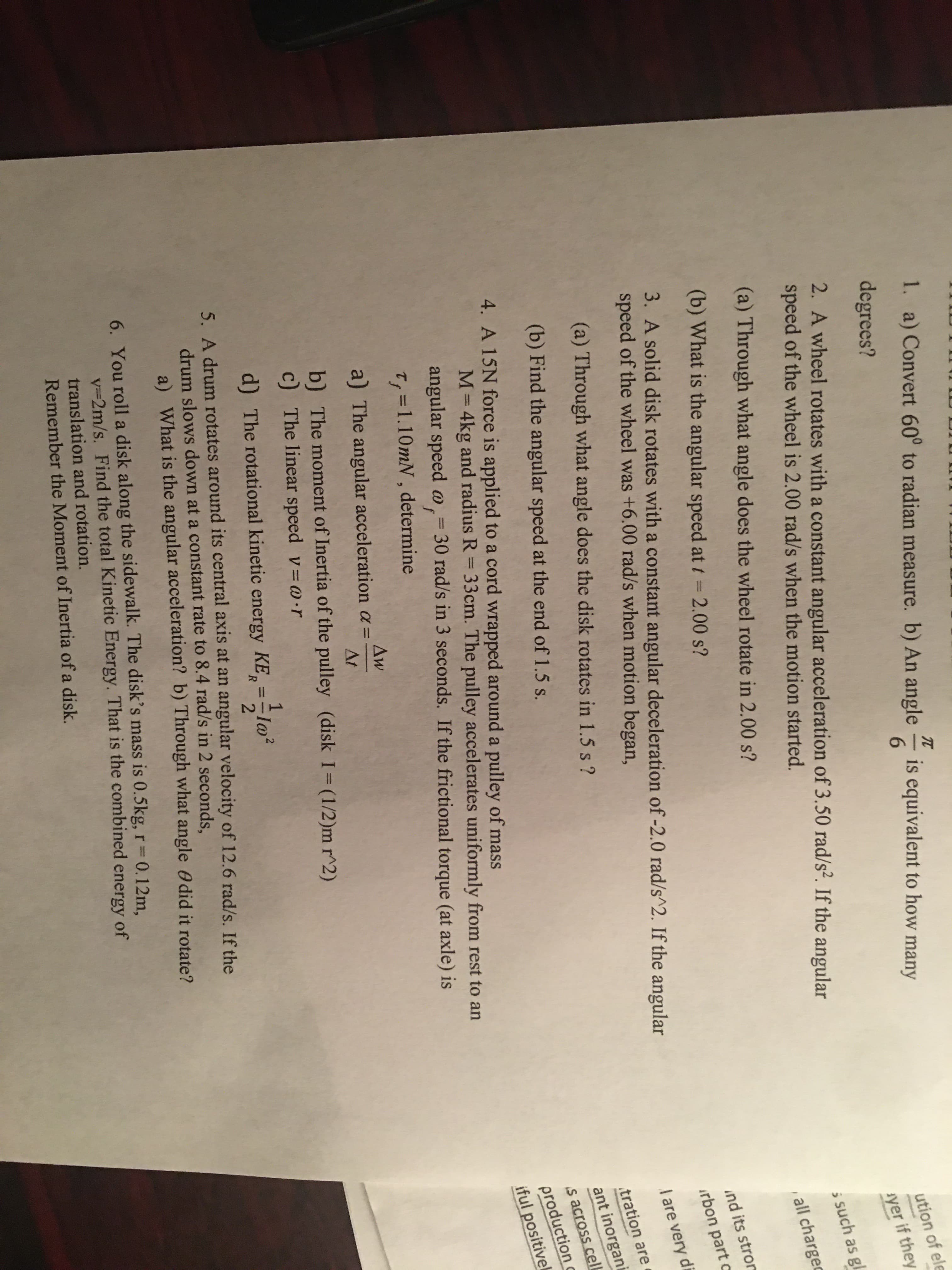 1. a) Convert 60° to radian measure. b) An angle
TC
is equivalent to how many
6.
degrees?
ution of ele
2. A wheel rotates with a constant angular acceleration of 3.50 rad/s². If the angular
speed of the wheel is 2.00 rad/s when the motion started.
syer if they
5 such as gl
(a) Through what angle does the wheel rotate in 2.00 s?
all chargec
(b) What is the angular speed att = 2.00 s?
3. A solid disk rotates with a constant angular deceleration of -2.0 rad/s^2. If the angular
speed of the wheel was +6.00 rad/s when motion began,
ind its strom
irbon part c
di
(a) Through what angle does the disk rotates in 1.5 s?
I are very
tration are
(b) Find the angular speed at the end of 1.5 s.
ant inorgani
4. A 15N force is applied to a cord wrapped around a pulley of mass
production c
iful positivek
s across celL
M= 4kg and radius R = 33cm. The pulley accelerates uniformly from rest to an
angular speed @,= 30 rad/s in 3 seconds. If the frictional torque (at axle) is
%3D
%3D
%3D
T, =1.10mN, determine
Aw
a) The angular acceleration a =
At
b) The moment of Inertia of the pulley (disk I= (1/2)m r^2)
c) The linear speed v=0•r
d) The rotational kinetic energy KE, =-lo²
%3D
5. A drum rotates around its central axis at an angular velocity of 12.6 rad/s. If the
drum slows down at a constant rate to 8.4 rad/s in 2 seconds,
a) What is the angular acceleration? b) Through what angle 0 did it rotate?
6. You roll a disk along the sidewalk. The disk's mass is 0.5kg, r 0.12m,
v=2m/s. Find the total Kinetic Energy. That is the combined energy of
%3D
translation and rotation.
Remember the Moment of Inertia of a disk.
