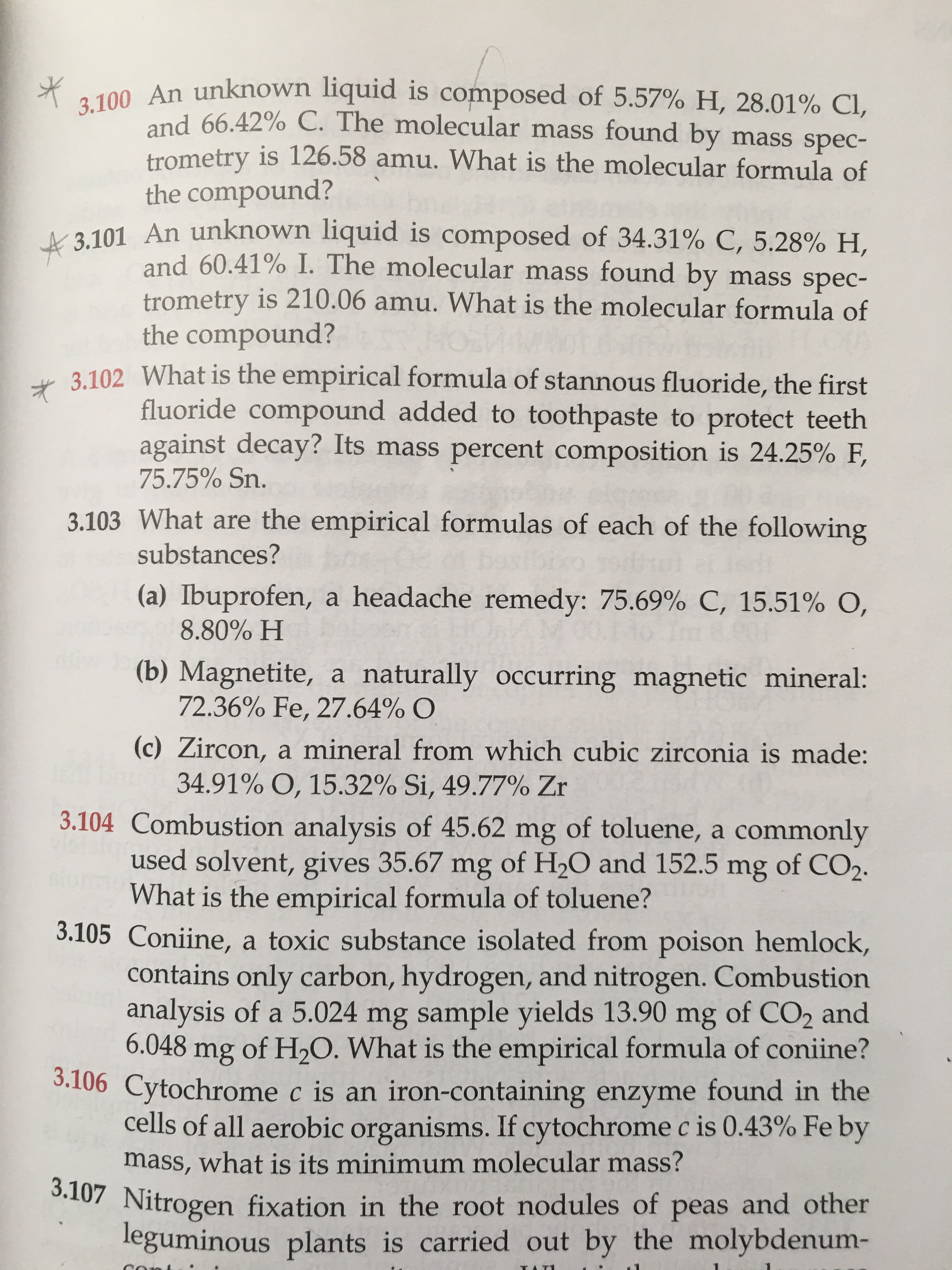 **Chemistry Practice Problems with Solutions**

---

**3.100**  
An unknown liquid is composed of 5.57% H, 28.01% Cl, and 66.42% C. The molecular mass found by mass spectrometry is 126.58 amu. What is the molecular formula of the compound?

**3.101**  
An unknown liquid is composed of 34.31% C, 5.28% H, and 60.41% I. The molecular mass found by mass spectrometry is 210.06 amu. What is the molecular formula of the compound?

**3.102**  
What is the empirical formula of stannous fluoride, the first fluoride compound added to toothpaste to protect teeth against decay? Its mass percent composition is 24.25% F, 75.75% Sn.

**3.103**  
What are the empirical formulas of each of the following substances?  
   (a) Ibuprofen, a headache remedy: 75.69% C, 15.51% O, 8.80% H  
   (b) Magnetite, a naturally occurring magnetic mineral: 72.36% Fe, 27.64% O  
   (c) Zircon, a mineral from which cubic zirconia is made: 34.91% O, 15.32% Si, 49.77% Zr  

**3.104**  
Combustion analysis of 45.62 mg of toluene, a commonly used solvent, gives 35.67 mg of H₂O and 152.5 mg of CO₂. What is the empirical formula of toluene?

**3.105**  
Coniine, a toxic substance isolated from poison hemlock, contains only carbon, hydrogen, and nitrogen. Combustion analysis of a 5.024 mg sample yields 13.90 mg of CO₂ and 6.048 mg of H₂O. What is the empirical formula of coniine?

**3.106**  
Cytochrome c is an iron-containing enzyme found in the cells of all aerobic organisms. If cytochrome c is 0.43% Fe by mass, what is its minimum molecular mass?

**3.107**  
Nitrogen fixation in the root nodules of peas and other leguminous plants is carried out by microorganisms.