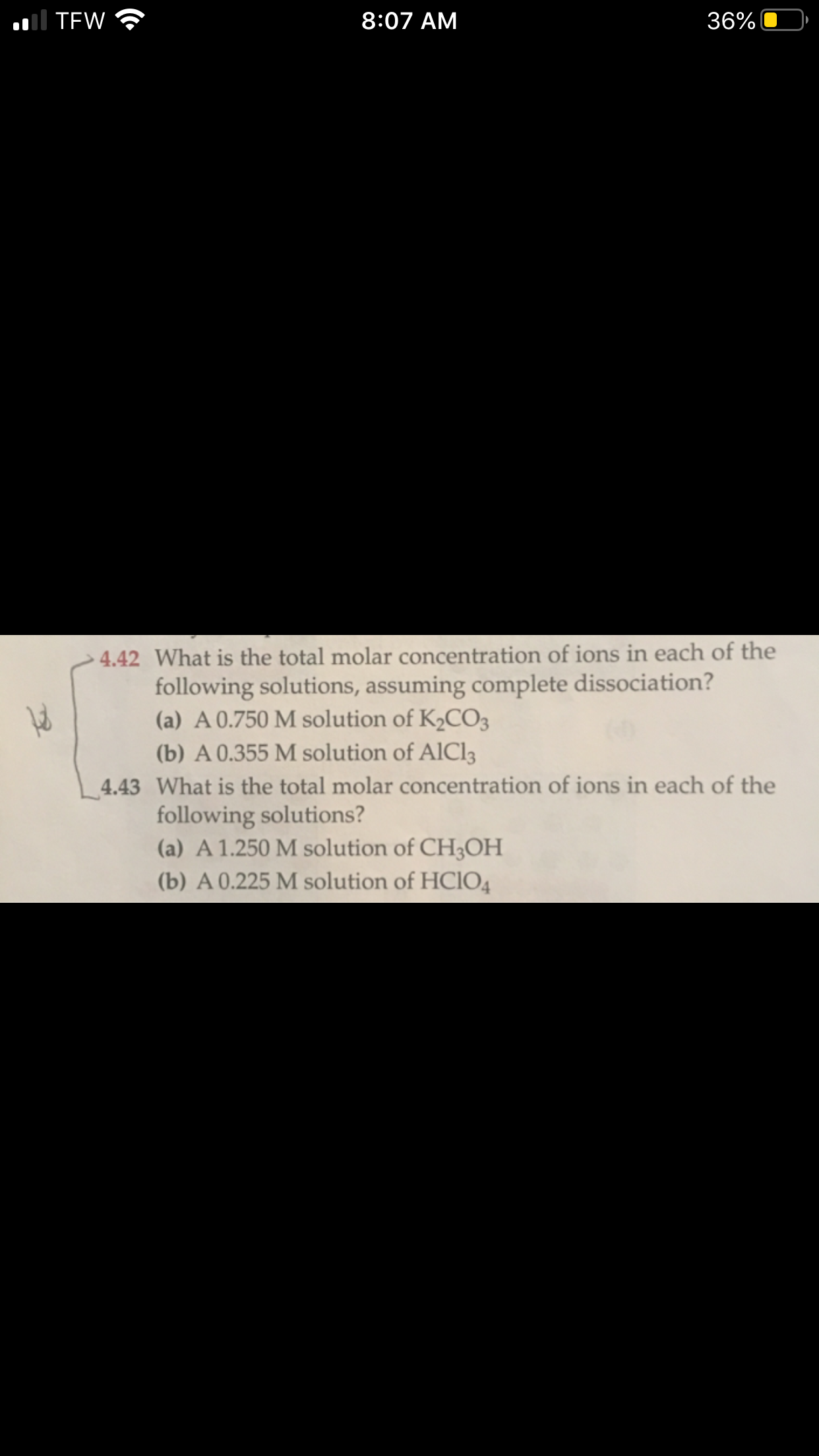 What is the total molar concentration of ions in each of the
following solutions, assuming complete dissociation?
(a) A 0.750 M solution of K2CO3
(b) A 0.355 M solution of AlCl3
