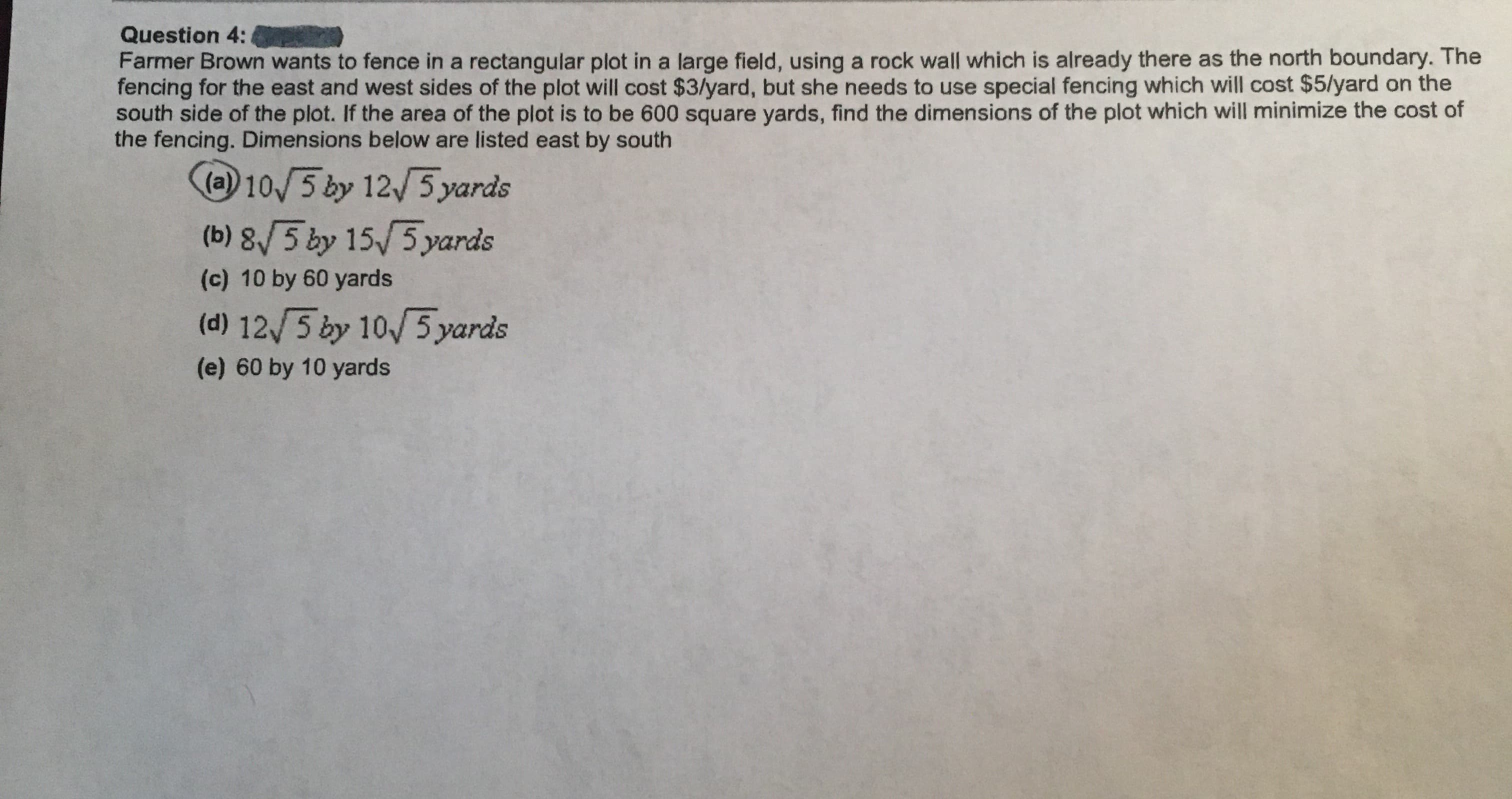 Farmer Brown wants to fence in a rectangular plot in a large field, using a rock wall which is already there as the north boundary. The
fencing for the east and west sides of the plot will cost $3/yard, but she needs to use special fencing which will cost $5/yard on the
south side of the plot. If the area of the plot is to be 600 square yards, find the dimensions of the plot which will minimize the cost of
the fencing. Dimensions below are listed east by south
