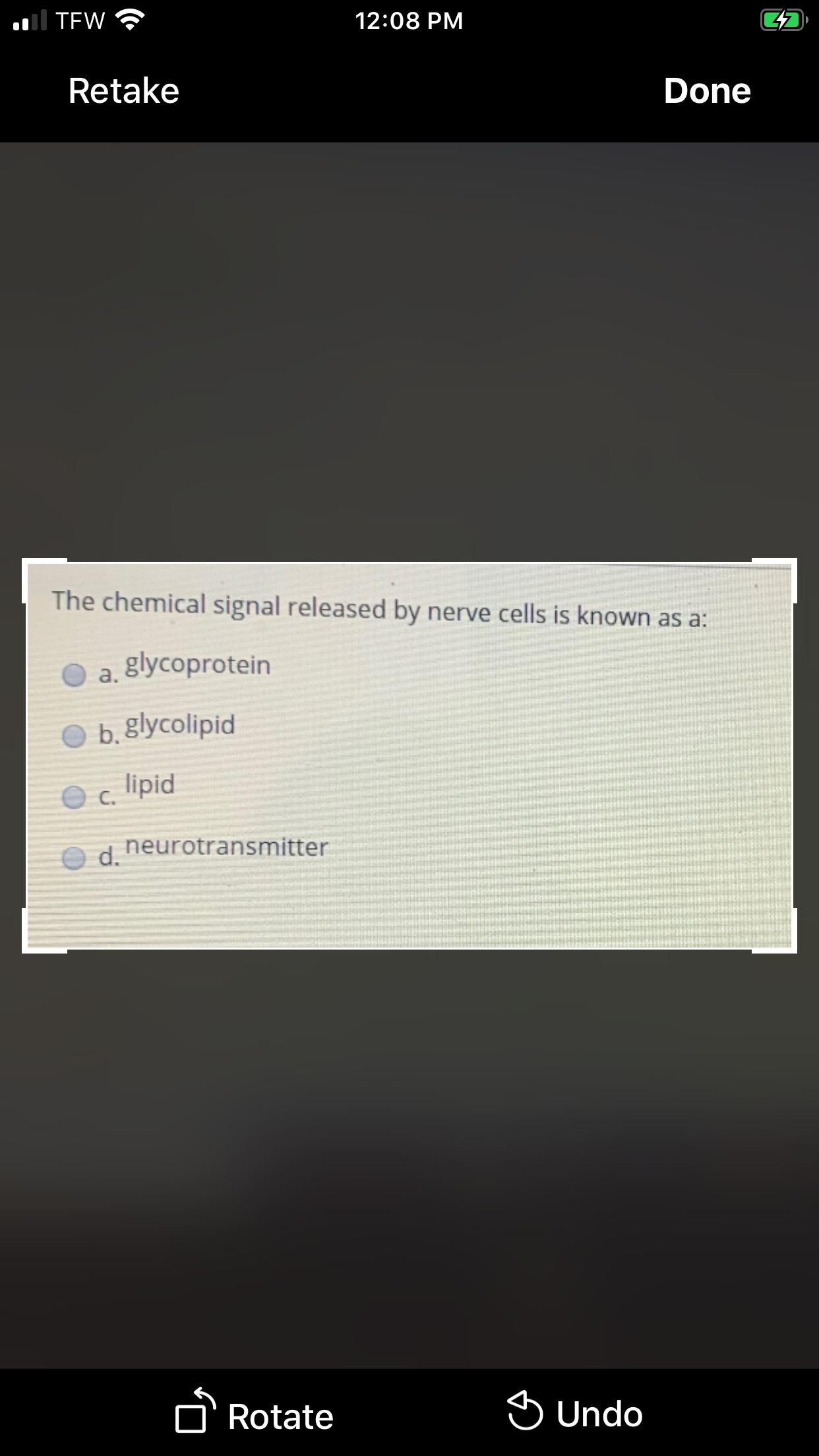 al TEW
12:08 PM
Retake
Done
The chemical signal released by nerve cells is known as a:
glycoprotein
a.
O b. glycolipid
lipid
O c.
d neurotransmitter
n Rotate
S Undo
