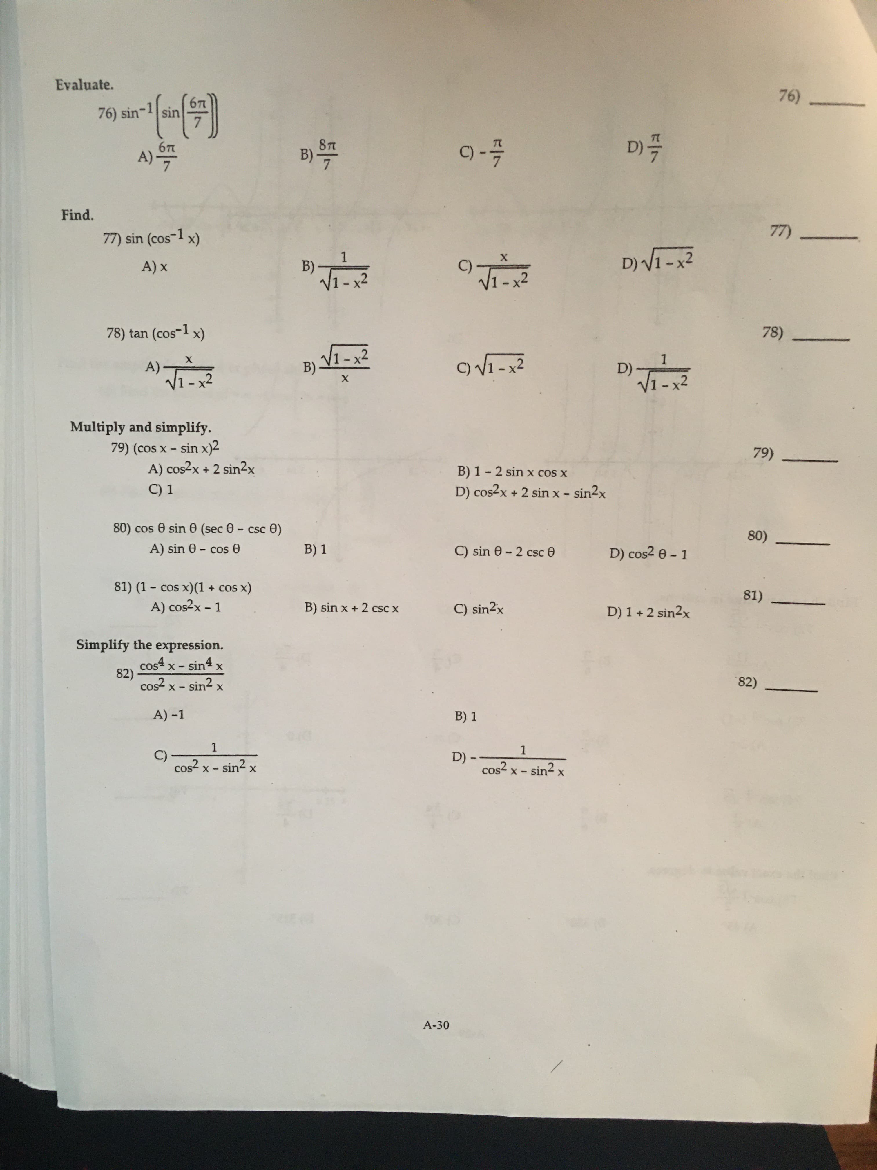 Evaluate.
76)
677
sin
7
76) sin
D)
07
87
B)
7
A)
Find.
77
77) sin (cos-1 x)
D)VI-x2
1
B)
V1-x2
х
A) x
78) tan (cos1 x)
78)
V1-x2
B)
1
D)
A)
V1-x2
V1-x2
х
Multiply and simplify.
79) (cos x - sin x)2
A) cos2x + 2 sin2x
79)
B) 1 - 2 sin x cos x
C) 1
D) cos2x + 2 sin x - sin2x
80) cos e sin 0 (sec 0 - csc e)
80)
A) sin 6 - cose
B) 1
C) sin 0 2 csc 0
D) cos2 e- 1
81) (1 - cos x)(1
cos x)
81)
A) cos2x - 1
B) sin x + 2 csC x
C) sin2x
D) 1 +2 sin2x
Simplify the expression.
cos4 x - sin4 x
82)
cos2 x - sin2 x
82)
A) -1
B) 1
1
1
C)
cos2 x - sin2 x
D) --
cos x - sin2
х
A-30
FI7
