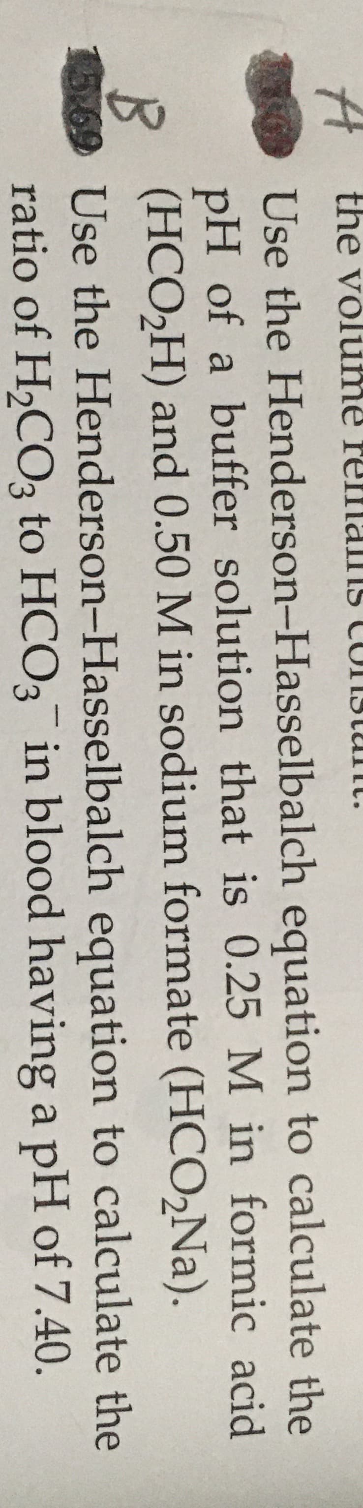 A the volume relmams
s CUIIstunt.
Use the Henderson-Hasselbalch equation to calculate the
pH of a buffer solution that is 0.25 M in formic acid
(HCO2H) and 0.50 M in sodium formate (HCO,Na).
15.69 Use the Henderson-Hasselbalch equation to calculate the
ratio of H2CO3 to HCO3 in blood having a pH of 7.40.
