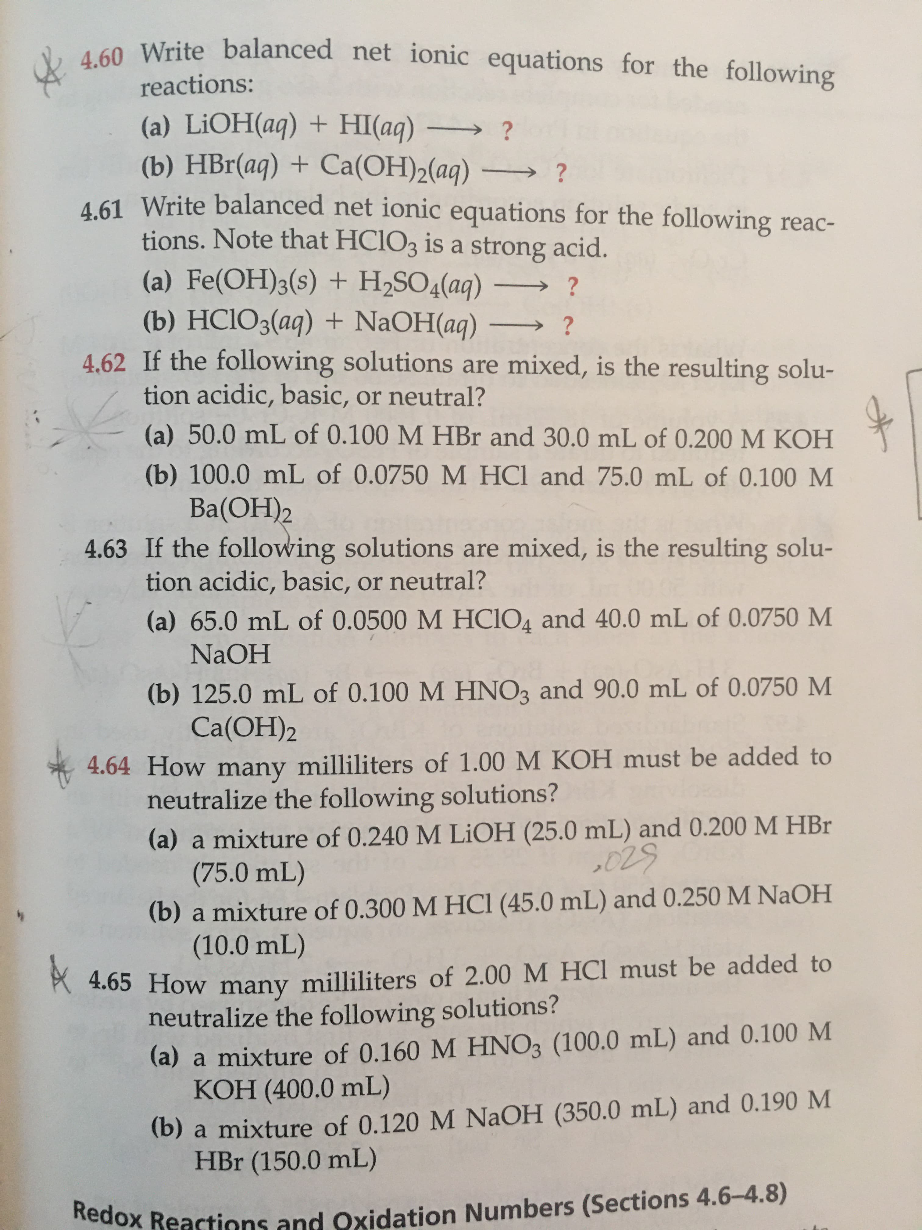 ### Chemistry Exercises: Net Ionic Equations and Solution Neutrality

#### Net Ionic Equations

**4.60 Write balanced net ionic equations for the following reactions:**

(a) \(\text{LiOH(aq) + HI(aq)} \rightarrow \ ?\)

(b) \(\text{HBr(aq) + Ca(OH)}_2\text{(aq)} \rightarrow \ ?\)

**4.61 Write balanced net ionic equations for the following reactions. Note that \(\text{HClO}_3\) is a strong acid:**

(a) \(\text{Fe(OH)}_3\text{(s) + H}_2\text{SO}_4\text{(aq)} \rightarrow \ ?\)

(b) \(\text{HClO}_3\text{(aq) + NaOH(aq)} \rightarrow \ ?\)

#### Solution Neutrality

**4.62 If the following solutions are mixed, is the resulting solution acidic, basic, or neutral?**

(a) \(50.0 \, \text{mL}\) of \(0.100 \, \text{M HBr}\) and \(30.0 \, \text{mL}\) of \(0.200 \, \text{M KOH}\)

(b) \(100.0 \, \text{mL}\) of \(0.0750 \, \text{M HCl}\) and \(75.0 \, \text{mL}\) of \(0.100 \, \text{M Ba(OH)}_2\)

**4.63 If the following solutions are mixed, is the resulting solution acidic, basic, or neutral?**

(a) \(65.0 \, \text{mL}\) of \(0.0500 \, \text{M HClO}_4\) and \(40.0 \, \text{mL}\) of \(0.0750 \, \text{M NaOH}\)

(b) \(125.0 \, \text{mL}\) of \(0.100 \, \text{M HNO}_3\) and \(90.0 \, \text{mL}\) of \(0.0750 \, \text{M Ca(OH)}_2\)

#### Neutralization Calculation

**4.