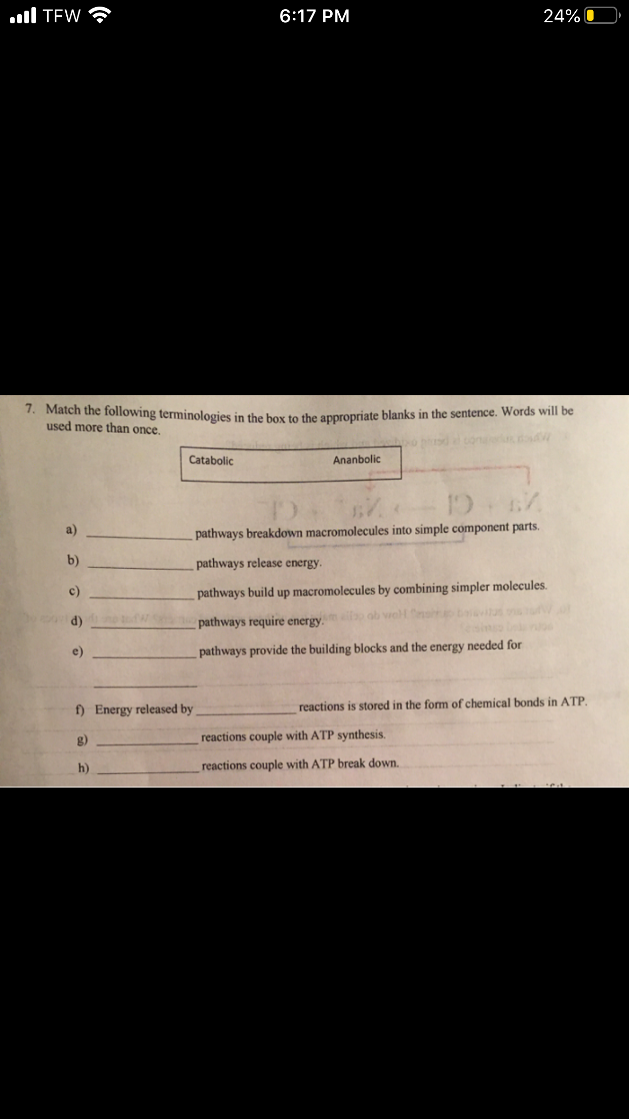 .ll TEW
6:17 PM
24%
. Match the following terminologies in the box to the appropriate blanks in the sentence. Words will be
used more than once.
Catabolic
Ananbolic
a)
pathways breakdown macromolecules into simple component parts.
b)
pathways release energy.
c)
pathways build up macromolecules by combining simpler molecules.
ob vioH
d)
pathways require energy.
pathways provide the building blocks and the energy needed for
f) Energy released by
reactions is stored in the form of chemical bonds in ATP.
g)
reactions couple with ATP synthesis.
h)
reactions couple with ATP break down.
