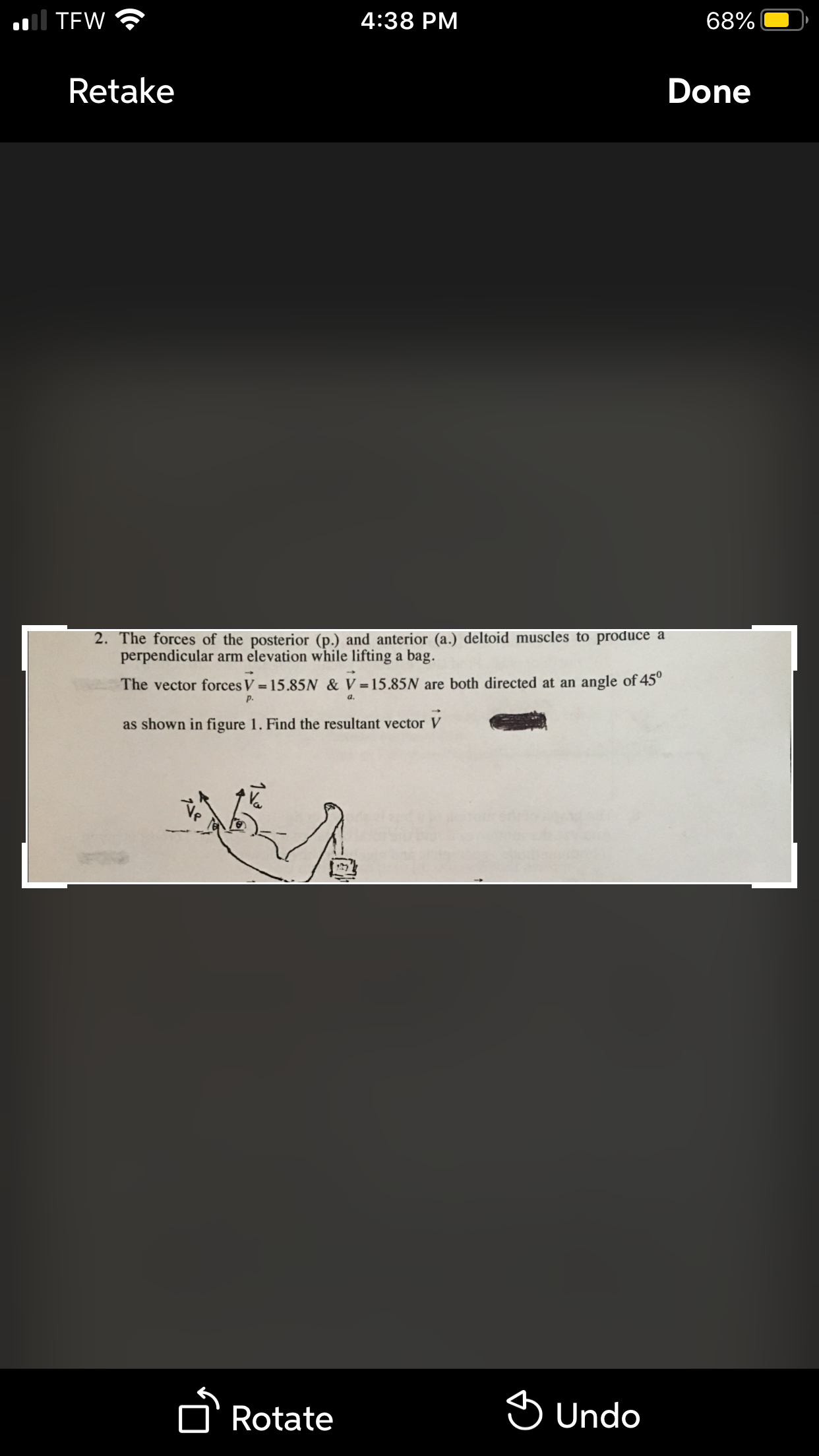 ol TEW
4:38 PM
68%
Retake
Done
2. The forces of the posterior (p.) and anterior (a.) deltoid muscles to produce a
perpendicular arm elevation while lifting a bag.
The vector forces V = 15.85N & V =15.85N are both directed at an angle of 45°
a.
p.
as shown in figure 1. Find the resultant vector
A Rotate
S Undo
