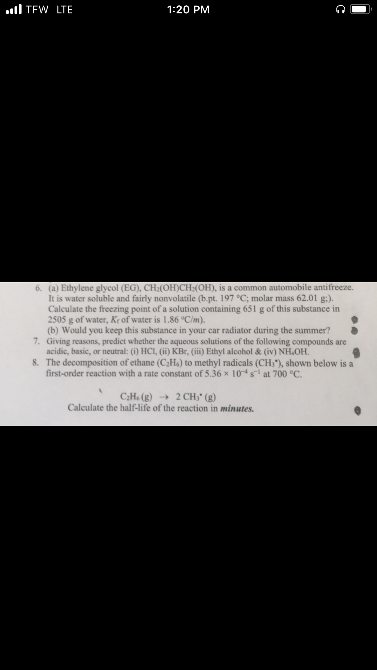 ll TEW LTE
1:20 PM
6. (a) Ethylene glycol (EG), CH2(OH)CH2(OH), is a common automobile antifreeze.
It is water soluble and fairly nonvolatile (b.pt. 197 °C; molar mass 62.01 g;).
Calculate the freezing point of a solution containing 651 g of this substance in
2505 g of water, K¢ of water is 1.86 °C/m).
(b) Would you keep this substance in your car radiator during the summer?
7. Giving reasons, predict whether the aqueous solutions of the following compounds are
acidic, basic, or neutral: (i) HCI, (ii) KBr, (iii) Ethyl alcohol & (iv) NH,OH.
8. The decomposition of ethane (C2H6) to methyl radicals (CH3"), shown below is a
first-order reaction with a rate constant of 5.36 × 10 s at 700 °C.
C2H6 (g) → 2 CH3* (g)
Calculate the half-life of the reaction in minutes.
