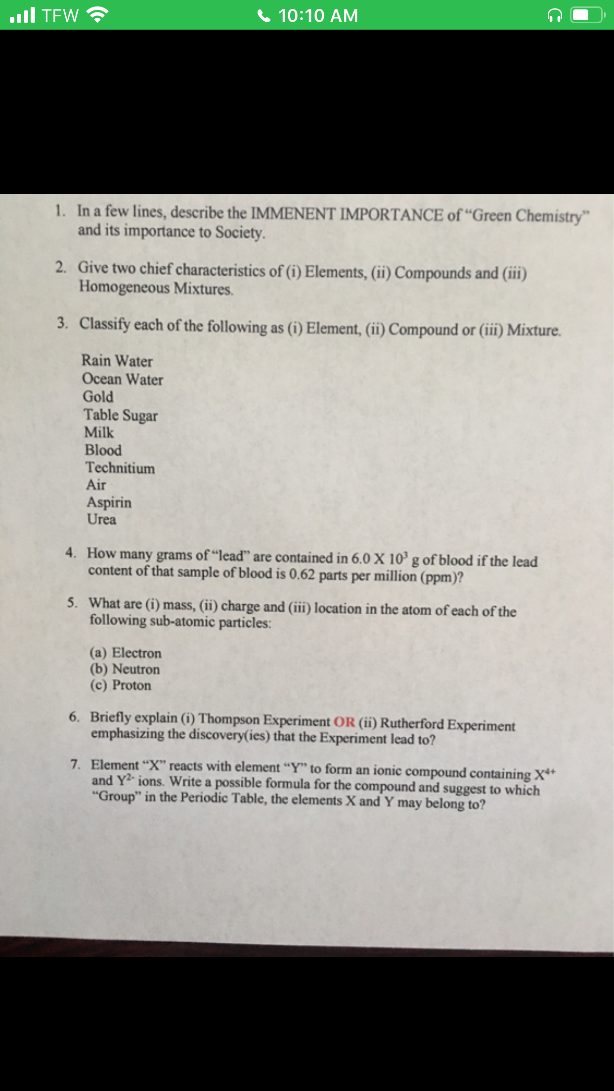 ### Chemistry Education Resources

#### 1. Describe the Importance of Green Chemistry
In a few lines, describe the **imminent importance** of "Green Chemistry" and its significance to society.

#### 2. Characteristics of Substances
Give two chief characteristics of:
- **Elements**
- **Compounds**
- **Homogeneous Mixtures**

#### 3. Classification of Substances
Classify each of the following as:
- (i) Element
- (ii) Compound
- (iii) Mixture

**List:**
- Rain Water
- Ocean Water
- Gold
- Table Sugar
- Milk
- Blood
- Technetium
- Air
- Aspirin
- Urea

#### 4. Lead Content Calculation
How many grams of "lead" are contained in \(6.0 \times 10^3\) grams of blood if the lead content of that sample of blood is 0.62 parts per million (ppm)?

#### 5. Sub-Atomic Particles Details
What are:
- (i) Mass
- (ii) Charge
- (iii) Location in the atom

For each of the following sub-atomic particles:
- (a) Electron
- (b) Neutron
- (c) Proton

#### 6. Explanation of Experiments
Briefly explain either:
- **(i) Thompson Experiment** OR
- **(ii) Rutherford Experiment**

Emphasize the discoveries that the experiment led to.

#### 7. Ionic Compound Formation
Element "X" reacts with element "Y" to form an ionic compound containing \(X^{4+}\) and \(Y^{2-}\) ions. Write a possible formula for the compound and suggest to which "Group" in the Periodic Table the elements X and Y may belong.

---

This information is designed to help students understand foundational concepts in chemistry and to practice problem-solving related to classifying substances, understanding sub-atomic particles, calculating concentrations, and more.