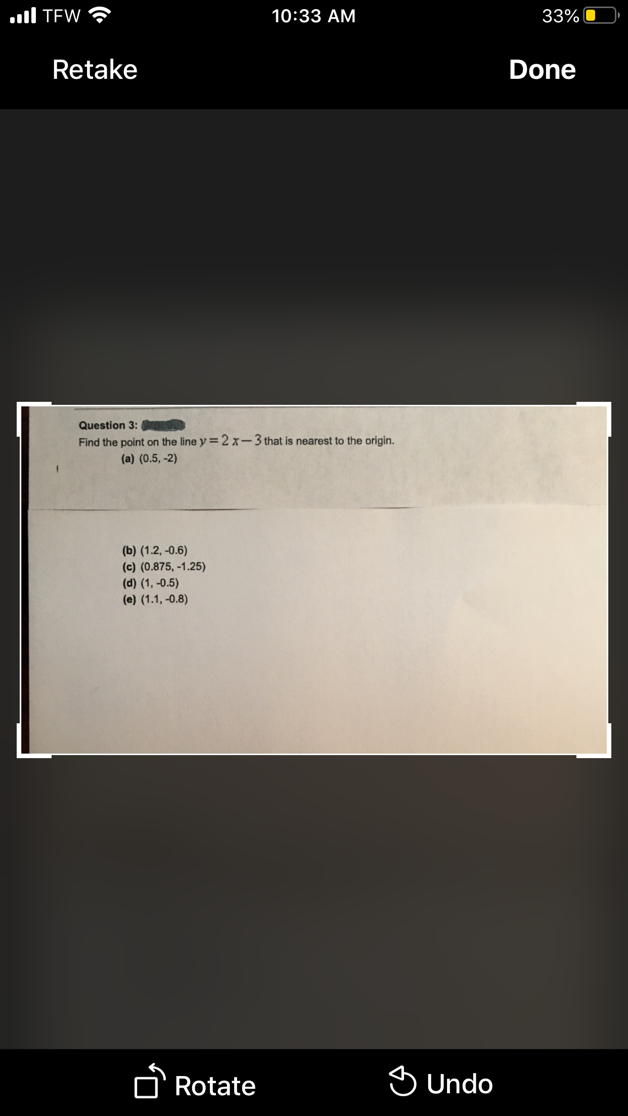 ll TEW
10:33 AM
33%
Retake
Done
Question 3: OR
Find the point on the line y= 2 x-3 that is nearest to the origin.
(a) (0.5, -2)
(b) (1.2, -0.6)
(c) (0.875, -1.25)
(d) (1, -0.5)
(e) (1.1, -0.8)
D'Rotate
S Undo
