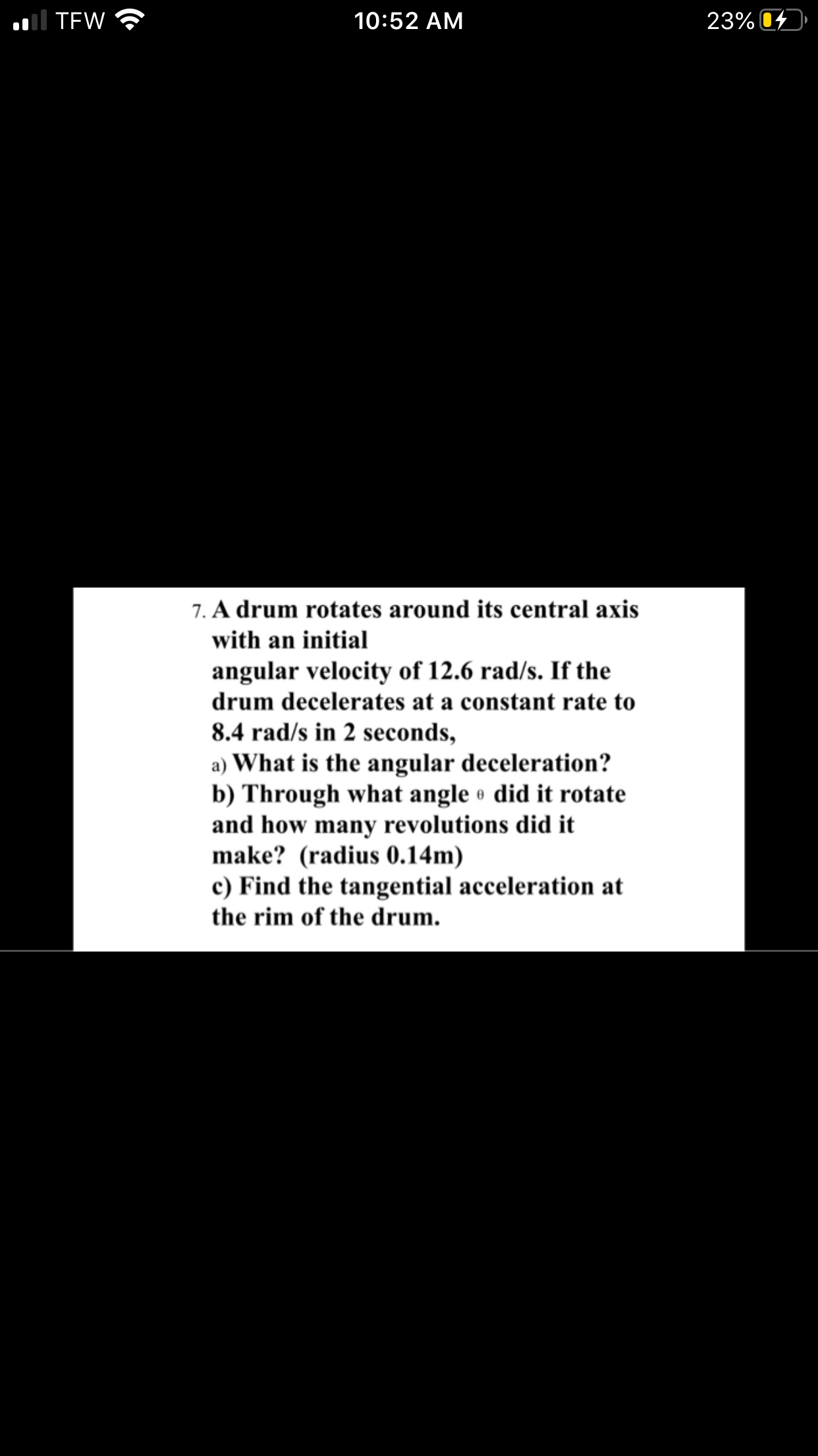 7. A drum rotates around its central axis
with an initial
angular velocity of 12.6 rad/s. If the
drum decelerates at a constant rate to
8.4 rad/s in 2 seconds,
a) What is the angular deceleration?
b) Through what angle did it rotate
and how many revolutions did it
make? (radius 0.14m)
c) Find the tangential acceleration at
the rim of the drum.
