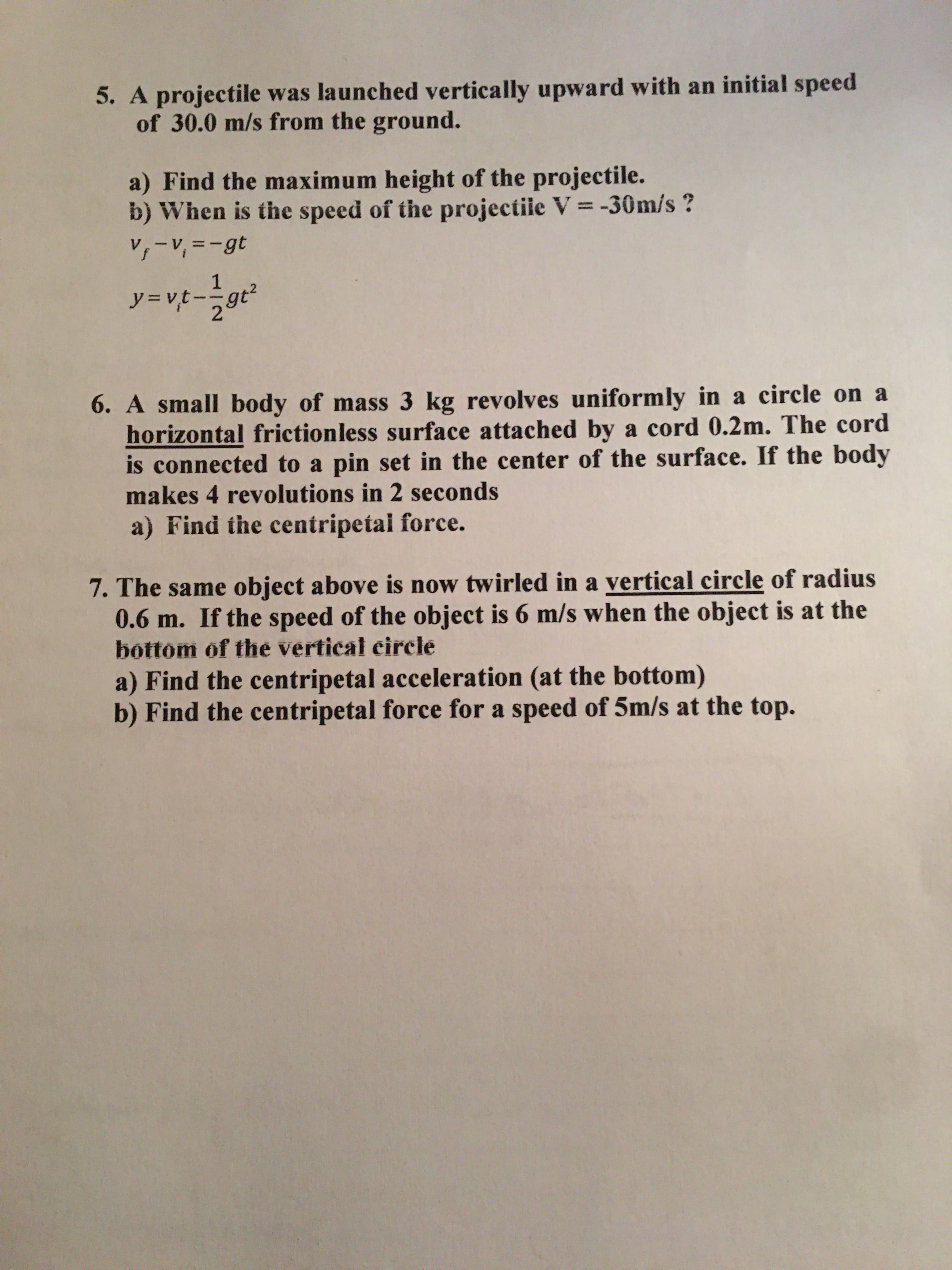 6. A small body of mass 3 kg revolves uniformly in a circle on a
horizontal frictionless surface attached by a cord 0.2m. The cord
is connected to a pin set in the center of the surface. If the body
makes 4 revolutions in 2 seconds
a) Find the centripetal force.
