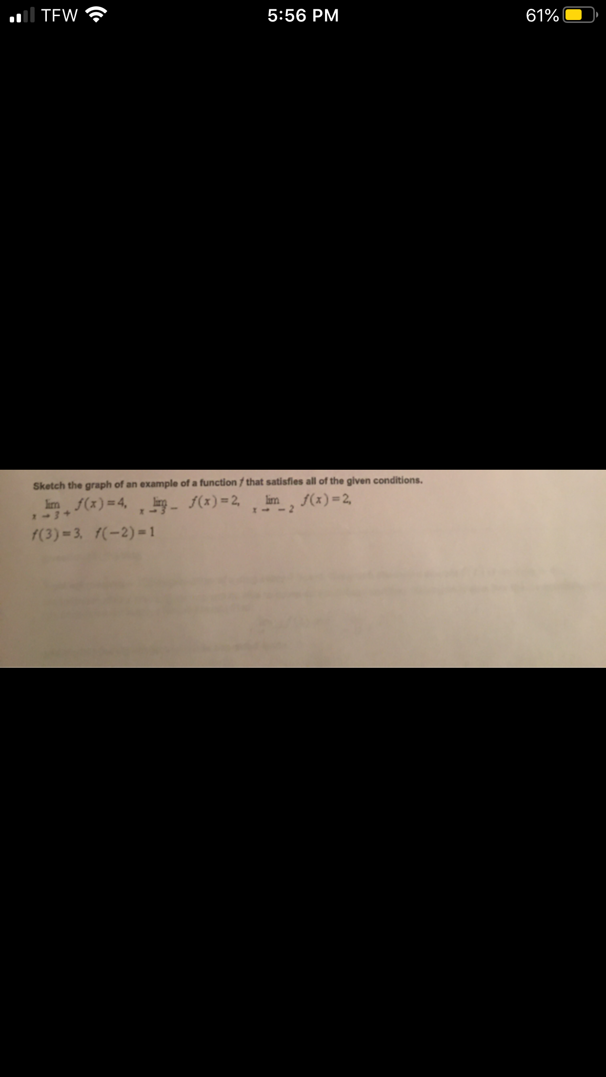Il TEW
5:56 PM
61%
Sketch the graph of an example of a function / that satisfies all of the given conditions.
lim f(x)=4,
- f(x) = 2,
lim
f(x) =2,
2-3+
f(3) = 3,
f(-2) = 1

