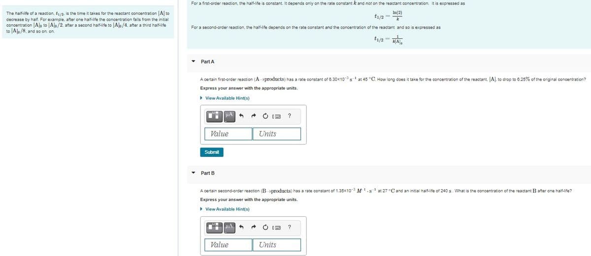 The half-life of a reaction, £₁/2, is the time it takes for the reactant concentration [A] to
decrease by half. For example, after one half-life the concentration falls from the initial
concentration [A]o to [A]o/2, after a second half-life to [A]o/4, after a third half-life
to [Ale/8, and so on. on.
For a first-order reaction, the half-life is constant. It depends only on the rate constant k and not on the reactant concentration. It is expressed as
In(2)
t1/2 =
k
For a second-order reaction, the half-life depends on the rate constant and the concentration of the reactant and so is expressed as
Part A
1
A certain first-order reaction (A-products) has a rate constant of 6.30x10 s¹ at 45 °C. How long does it take for the concentration of the reactant, [A], to drop to 6.25% of the original concentration?
Express your answer with the appropriate units.
▸ View Available Hint(s)
CH
Value
Submit
μA
▾ Part B
HA 1
Ċ 13
Value
Units
A certain second-order reaction (B-products) has a rate constant of 1.35x10-3 M-¹.s¹ at 27 °C and an initial half-life of 240 s. What is the concentration of the reactant B after one half-life?
Express your answer with the appropriate units.
▸ View Available Hint(s)
t₁/2 =k[A]o
=-1
E ?
Units