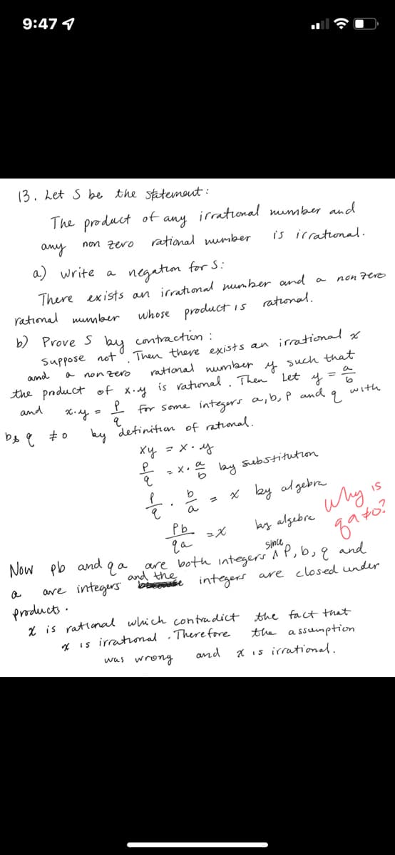 9:47 4
(3. het S be the statemout:
The product of
irrational mumber and
any
rational number
any
non zero
is icrational.
a) write a
negetion for S:
There exists an irrational munber nd a
rational mumber
non 7ere
ratonal.
whose productis
b) Prove S bu contraction :
Suppose not
and
Then there exists an irrational x
rational number
y such that
스
non zero
the pnduct of x.u is vatunal. Then Let
and
with
for some integers a,b, P and
ky detinitian of rational.
Xy - X. y
- X. * ay substitution
b
- x ky algebra
IS
a
why
Pb.
by algebre
Now pb and qa
are both integers A P,b, q and
and the
Since,
are integers bese integers are closed undr
products.
X is ratlanal which contradict
* is irratiomal .There fore
the fact that
the a ssumption
was wrony
and
X is irrational.
